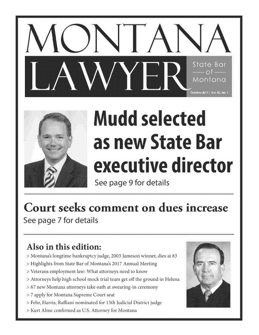 handle is hein.barjournals/mtlaw0043 and id is 1 raw text is: 












  MON I AN A








                     M udd s e ectaeid

     rs nrew State Bar











Court seeks comment on dues increase


See page 7 for details




Also in this edition:
  >\Montana's longtime bankruptcy judge, 2003 Jameson winner, dies ait 83
  > Highlights from State Bar of Montanas 2017 Annual Meeting
  > Veterans employment law: What attorneys need to know
  > Attorneys help high school mock trial team get off the ground in Helena
  > 67 new Montana attorneys take oath at swearing -in ceremony
  >7 appl-y for Montana Supreme Court seat
  > Fehr, Harris, Ratliani nominated -fr 13th Judicial District judge
  > Kurt Alme confirmed as U.S. Attorney for Montana


