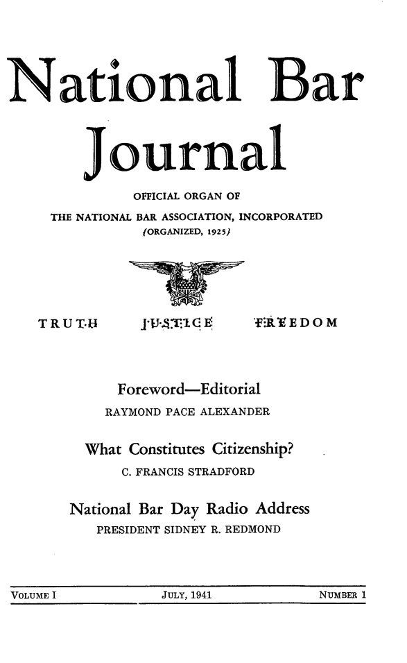 handle is hein.barjournals/nabarol0001 and id is 1 raw text is: National Bar
Journal
OFFICIAL ORGAN OF
THE NATIONAL BAR ASSOCIATION, INCORPORATED
{ORGANIZED, 1925)

TRUT.U

JJU.iT1G E

'fER EDO M

Foreword-Editorial
RAYMOND PACE ALEXANDER
What Constitutes Citizenship?
C. FRANCIS STRADFORD
National Bar Day Radio Address
PRESIDENT SIDNEY R. REDMOND

VOLUME I                    JULY, 1941                   NUMBER 1


