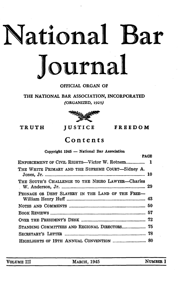 handle is hein.barjournals/nabarol0003 and id is 1 raw text is: National Bar
journal
OFFICIAL ORGAN OF
THE NATIONAL BAR ASSOCIATION, INCORPORATED
(ORGANIZED, 1925)
TRUTH             JUSTICE              FREEDOM
Contents
Copyright 1945 - National Bar Association
PAGE
ENFORCEMENT OF CIVIL RIGHTs-Victor W. Rotnem.--....------- 1
THE WHITE PRIMARY AND THE SUPREME COURT-Sidney A.
Jones, Jr  . - ...-.- ..-.--...........................------------------------------------------- 10
THE SOUTH'S CHALLENGE TO THE NEGRO LAWYER-Charles
.  W  Anderson, Jr   .-----------...................----------  - .. - .........  29
PEONAGE OR DEBT SLAVERY IN THE LAND OF THE FREE-
William  Henry  Huff ------- ....................--....--------------------------------- 43
NOTES AND COMMENTS -..... .               .......-........-----------....-------------------- 50
BOOK  REVIEWs --------------------------.-..--...---.-..-......... ..-.............  57
OVER THE PRESIDENT'S DESK -----------........ ...------  .-   72
STANDING COMMITTEES AND REGIONAL DIRECTORS---------- ..... 75
SECRETARY'S  LETTER  -.-.-- ....- ...........---.......----------------------------------- 78
HIGHLIGHTS OF 19TH ANNUAL CONVENTION ----..-.--.--- 80
VOLUME III                 MARCH, 1945                   NUMBER I


