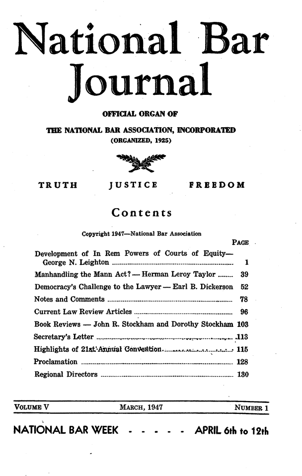 handle is hein.barjournals/nabarol0005 and id is 1 raw text is: National Bar
journal

OFFICIAL ORGAN OF
THE NATIONAL BAR ASSOCIATION, INCORPORATED
(ORGANIZED, 1925)

TRUTH

JUSTICE
Contents

FREEDOM

Copyright 1947-National Bar Association
PAGE
Development of In Rem Powers of Courts of Equity-
George N. Leighton            -----------------------------
Manhandling the Mann Act? - Herman Leroy Taylor ........ 39
Democracy's Challenge to the Lawyer - Earl B. Dickerson       52
Notes and Comments --.-.-........--    ...--.---..-..---------------------------.-.. . - 78
Current Law Review Articles ---.-....--.-.-......-.....----------------------- 96
Book Reviews - John R. Stockham and Dorothy Stockham 103
Secretary's Letter ...........................--.-.113
Highlights of 21st-Anaial    o.                    .     ...-  115
Proclamation --------..---.-.-..-.........-----............---------------------------------- 128
Regional  Directors- ........................................ ............................. 130
VOLUME V                        MARCH, 1947                        NuMBER 1
NATIONAL BAR WEEK                    - -       - - APRIL 6th to 12th


