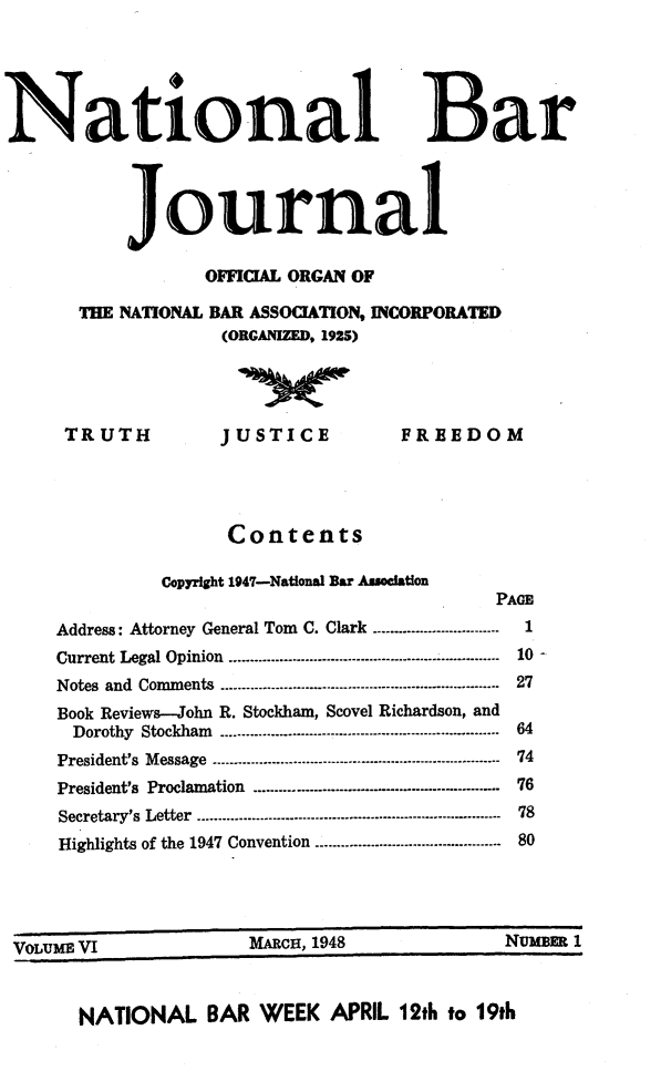 handle is hein.barjournals/nabarol0006 and id is 1 raw text is: National Bar
Journal
OFFICIAL ORGAN OF
THE NATIONAL BAR ASSOCIATION, INCORPORATED
(ORGANIZED, 1925)

TRUTH

JUSTICE

FREEDOM

Contents
Copyright 1947-National Bar Association
PAGE
Address: Attorney General Tom C. Clark .............---------------1
Current Legal Opinion ---.......................-...-..----------------------------...  10-
Notes and Comments ...........--........- .............--------------------------...  27
Book Reviews-John R. Stockham, Scovel Richardson, and
Dorothy Stockham- -..--..------------------------------------------------ 64
President's  Message ---.-....----- ---------------------- ----------------------  74
President's Proclamation ......... ................................................ 76
Secretary's Letter ........----------- .--------------------------------------- 78
Highlights of the 1947 Convention --........-......-...-------------------....  80

VOLUMEIf VI

MARCH, 1948

NATIONAL BAR WEEK APRIL 12th to 19th

VAT-TTME VI

NUMBE 1


