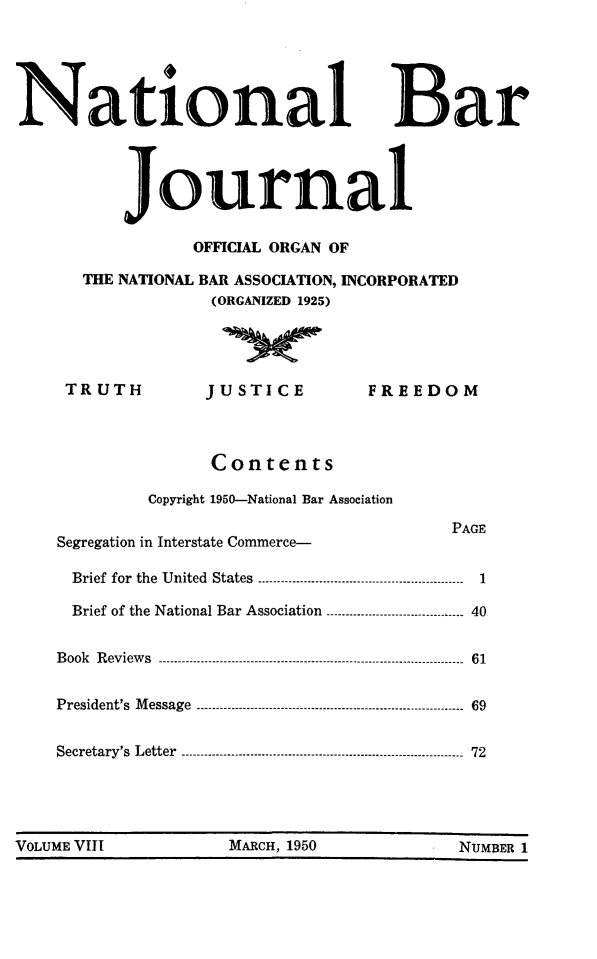 handle is hein.barjournals/nabarol0008 and id is 1 raw text is: National Bar
journal
OFFICIAL ORGAN OF
THE NATIONAL BAR ASSOCIATION, INCORPORATED
(ORGANIZED 1925)
TRUTH            JUSTICE             FREEDOM
Contents
Copyright 1950-National Bar Association
PAGE
Segregation in Interstate Commerce-
Brief for the United  States .--.-.--- ....-----.-...-------------------------------  1
Brief of the National Bar Association ---...-.------.---.----------------- 40
Book  Reviews  ------------------------------------------------------------- ------ 61
President's Message ----------------------------------------------- ------- 69
Secretary's Letter -------------------------------...-... ---- 72

VOLUME VIII                 MARCH, 1950                  NUMBER 1


