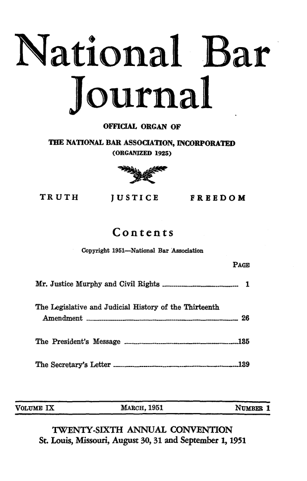 handle is hein.barjournals/nabarol0009 and id is 1 raw text is: National Bar
ournal
OFFICIAL ORGAN OF
THE NATIONAL BAR ASSOCIATION, INCORPORATED
(ORGANIZED 1925)
TRUTH           JUSTICE           FREEDOM
Contents
Copyright 1951-National Bar Association
PAGE
Mr. Justice Murphy and Civil Rights .-......... .  .. 1
The Legislative and Judicial History of the Thirteenth
A m endm ent  .-...........-..... -  -  - .....- ...- .  .  .   .  ...--  26
The President's Message -. .   ...---------.  _.185
The Secretary's Letter --...  ... .. .. . . .139
VOLUME IX               MARCH, 1951              NUMBER 1
TWENTY-SIXTH ANNUAL CONVENTION
St. Louis, Missouri, August 30, 31 and September 1, 1951


