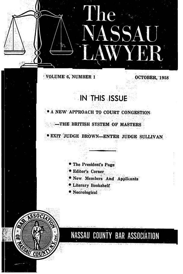 handle is hein.barjournals/nassau0006 and id is 1 raw text is: '  IVOLUME 6;NUMBER I               OCTOBER, 1958
e A NEW APPROACH TO COURT CONGESTION
-.THE :BRITISH SYSTEM OF- MASTERS
e EXIT, JUDGE BROWN-ENTER- JUDGE SULLIVAN
* The President's Page
* Editor's - Corner
.New Member And Appiluants
-0 Literary Bookshelf
*.Necrological


