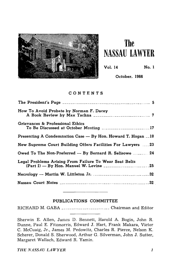 handle is hein.barjournals/nassau0014 and id is 1 raw text is: The
NASSAU LAWYER
Vol. 14           No. 1
October, 1966
CONTENTS
The President's Page             --    ----                5
How To Avoid Probate by Norman F. Dacey
A Book Review by Max Tachna ---                        7
Grievances & Professional Ethics
To  Be  Discussed  at October  Meeting  _.----------------------  17
Presenting A Condemnation Case - By Hon. Howard T. Hogan __18
New Supreme Court Building Offers Facilities For Lawyers  _23
Owed To The Non-Preferred - By Bernard R. Selisowe ..... 24
Legal Problems Arising From Failure To Wear Seat Belts
(Part I) - By Hon. Manuel W. Levine         --         25
Necrology  -  Martin  W . Littleton  Jr.  ------------------------- 32
Nassau Court Notes               ---                      32
PUBLICATIONS COMMITTEE
RICHARD M. GABA .        .    .   .   .   Chairman and Editor
Sherwin E. Allen, James D. Bennett, Harold A. Bogin, John R.
Dunne, Paul E. Fitzmorris, Edward J. Hart, Frank Makara, Victor
C. McCuaig, Jr., James M. Pedowitz, Charles R. Pierce, Nelson K.
Scherer, Donald S. Sherwood, Arthur G. Silverman, John J. Sutter,
Margaret Wallach, Edward R. Yamin.
THE N4SSA U LAWYER                                         1


