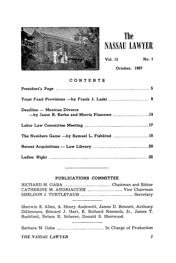 handle is hein.barjournals/nassau0015 and id is 1 raw text is: The
NASSAU LAWYER
Vol. 15       No. 1
October, 1967

CONTENTS
President's Page .
Trust Fund Provisions -by Frank J. Laski ---
Deadline - Mexican Divorce
-by Jason R. Berke and Morris Ploscowe
Labor Law Committee Meeting
The Numbers Game -by Samuel L. Fishkind --
Recent Acquisitions - Law Library
Ladies Night ------------            -

- - - --  9
13
17
-    18
_20
32

PUBLICATIONS COMMITTEE
RICHARD M. GABA                  -- - Chairman and Editor
CATHERINE M. ANDRIACCHE                     Vice Chairman
SHELDON J. TURTLETAUB ------------------------Secretary
Sherwin E. Allen, A. Henry Andewelt, James D. Bennett, Anthony
DiGennaro, Edward J. Hart, E. Richard Rimmels, Jr., James T.
Rochford, Nelson K. Scherer, Donald S. Sherwood.
Barbara M. Gaba    -----------      In Charge of Production
THE NASSAU LAWYER                                      1


