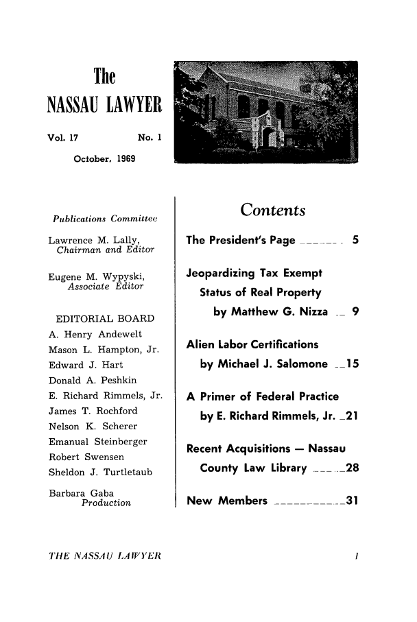 handle is hein.barjournals/nassau0017 and id is 1 raw text is: The

NASSAU LAWYER

Vol. 17

No. 1

October, 1969

Publications Committee
Lawrence M. Lally,
Chairman and Editor
Eugene M. Wypyski,
Associate Editor
EDITORIAL BOARD
A. Henry Andewelt
Mason L. Hampton, Jr.
Edward J. Hart
Donald A. Peshkin
E. Richard Rimmels, Jr.
James T. Rochford
Nelson K. Scherer
Emanual Steinberger
Robert Swensen
Sheldon J. Turtletaub
Barbara Gaba
Production

Contents

The President's Page      5
Jeopardizing Tax Exempt
Status of Real Property
by Matthew G. Nizza  9
Alien Labor Certifications
by Michael J. Salomone _15
A Primer of Federal Practice
by E. Richard Rimmels, Jr. 21
Recent Acquisitions - Nassau
County Law Library  .--28
New Members              31

THE NASSAU LA WYER



