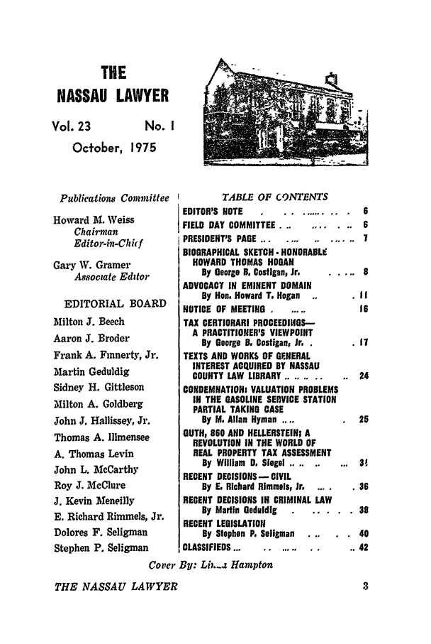 handle is hein.barjournals/nassau0023 and id is 1 raw text is: THE
NASSAU LAWYER

Vol. 23

No. I

October, 1975

Publications Committee
Howard M. Weiss
Chairman
Editor-in-Chh f
Gary W. Gramer
Associate Editor
EDITORIAL BOARD
Milton J. Beech
Aaron J. Broder
Frank A. Finnerty, Jr.
Martin Geduldig
Sidney H. Gittleson
Milton A. Goldberg
John J. Hallissey, Jr.
Thomas A. llmensee
A. Thomas Levin
John L. McCarthy
Roy J. McClure
J. Kevin Meneilly
E. Richard Rimmels, Jr.
Dolores F. Seligman
Stephen P. Seligman

TABLE OF CONTENTS
EDITOR'S NOTE       ..     .. .
FIELD DAY COMMITTEE ...
PRESIDENT'S PAGE...............
BIOGRAPHICAL SKETCH - HONORABL9
HOWARD THOMAS HOGAN
By George B. Costigan, Jr.
ADVOCACY IN EMINENT DOMAIN
By Hon. Howard T. Hogan
NOTICE OF MEETING .
TAX CERTIORARI PROCEEDINGS-
A PRACTITIONER'S VIEWPOINT
By George B. Costiganp Jr.
TEXTS AND WORKS OF GENERAL
INTEREST ACQUIRED BY NASSAU
COUNTY LAW LIBRARY......
CONDEMNATIONs VALUATION PROBLEMS
IN THE GASOLINE SERVICE STATION
PARTIAL TAKING CASE
By M. Allan Hyman ....
GUTH, 860 AND HELLERSTEIN; A
REVOLUTION IN THE WORLD OF
REAL PROPERTY TAX ASSESSMENT
By William D. Siegel .....  ...
RECENT DECISIONS - CIVIL
By E. Richard Rimmels, Jr.
RECENT DECISIONS IN CRIMINAL LAW
By Martin Geduldig  .
RECENT LEGISLATION
By Stephen P. Seligman
CLASSIFIEDS ...  .....

Cover By: Lin.-z Hampton

THE NASSAU LAWYER

7

38
40
42


