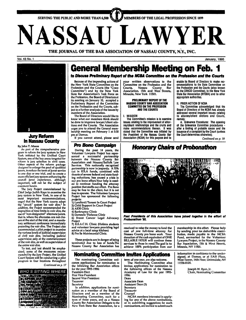 handle is hein.barjournals/nassau0043 and id is 1 raw text is: SERVING THE PUBLIC AND MORE THAN 6,500  MEMBERS OF THE LEGAL PROFESSION SINCE 1899
NASSAU LAWYER.
THE JOURNAL OF THE BAR ASSOCIATION OF NASSAU COUNTY, N.Y., INC.

Vol. 43 No. 1

Jury Reform
in Nassau County
By John T. Moore
As part of the comprehensive pro-
gram to reform the jury system in New
York initiated by the Unified Court
System, one of the key areas targeted for
rvform Is jury selection in civil cases.
Other aspectq of the reform package
designed to enlarge the pool of qualified
jurors, to reduce the term of juror service
to one day or one trial, and to create a
miore efficient jury system enhancing the
overlll juror experience, although
important, will not be the subject of
colnnent herein.
The jury Project commissioned by
Chief Judge Judith Kaye to examine the
jury system in New York, in one of its
most important recommendations,
urged that the New York court-. adopt
the struck system for voir dire.tI[n
addition, the Project recommended the
imposition of time limits in voir dire, the
use of non-designated alternate jurors,
that is, where the alternates are not cho-
sen at the start of the trial, and a manda-
tory settlement conference immediately
preceding the voir dire. The Project also
recommended a pilot project to examine
the various levels of judicial supervision
of civil voir dire, Including judicial
supervision only at the commencement
of the voir dire, as well as supervision of
the entire voir dire.
To test, and test should be empha-
sized, some of the measures recom-
mended by the Jury Project, the Unified
Court System willbe conducting a pilot
pr(gral in four locations throughout
Confitued on p. 17

January, 1995
General Membership Meeting on Feb. 1
to Discuss Preliminary Report of the NBA Comm  on the Profesion and the Cours

Because of the Impending actions of
the New York State Commttee on the
Profession and the Courts (the Craco
Committee) and by the New York
State Bar Association's Task Force on
the Profession, the Board of Directors at
its meeting on January 10, accepted a
Preliminary Report of the Committee
on the Profession and the Courts, sub-
ject to a further analysis of the issues by
members of the Association.
The Board of Directors would like to
know what our members think should
be done to improve lawyer/client rela-
tions and the Courts. The Association
urges you to attend the General mem-
bership meeting on February 1 at 5:30
pm at Domus.
If you cannot attend, please send

Pm Bono Campaign
During the past 14 years, the
Volunteer Lawyers Project has repre-
sented  a  successful partnership
between the Nassau county Bar
Association and Nassau/Suffolk Law
Services. This nationally recognlzed
partnershi Is now in jeopardy. A 70%
cut in 1OLA funds, combined with
threats of severe federal and state fund-
Ing reductions, has caused a crisis In
our pro bono effort.Your help is need-
ed to continue funding the attorney
position that staffs our efforL Pro Bono
may be free to the client, but it is not
free to operate. The Volunteer Lawyers
Project has sponsored the following
projects:
1) Landlord/Tenant In Court Project
2) Child Support In Court Project
3) AIDS Clinic
4) Bankruptcy Clinic
5) Domestic Violence Clinic
6) Breast Cancer Legal Advocacy
Project
7) R.E.A.C.H. Clinic (1lofstra students
and volunteer lawyers providing legal
advice at a local soup kitchen)
8) Pro Se Matrimonial Clinic.
These projects are in danger of being
terminated due to loss of funds.The
Nassau County Bar Association has

your written observations to the
Committee on the Profession and the
Courts,    Nassau    County     Bar
Association, 15th and West Streets,
Mineola, New York 11501.
PRELIMINARY REPORT OF THE
NASSAU COUNTY BAR ASSOCIATION
COMMITTEE ON THE PROFESSION
AND THE COURTS
I. MISSION
The Commlltee's mission is Io examine
Issues relating to the improvement of altor-
nay/client relationships and the murts and
make recommendations thereon. It was
slated that the Committee was Initiated by
the President of the Nassau County Bar
Association (NCBA) for this purpose and to

enable its Board of Directors to make rec-
ommendations to the State Committee on
the Profession and the Courts (also known
as the CRACO Committee), to the New York
State Bar Association (NYSBA) and to other
appropriate authorities.
I1. PRIOR ACTION OF NCBA
The Committee acknowledged that the
Board of Directors of the NCBA has already
addressed several importanl issues relating
to allorney/client relations and Courts,
namely:
A. Grievance Procedures: The opening
of the Grievance Committee procedures -
after a finding of probable cause and the
Issuance of a complaint by the Court (unless
the Court determines otherwise);
cwtilunl on p. III

Honorry Chairs of Pro onat hon

Past Presidents of this Assoclation have Joined together In the effort of
Probonathon '95.

resolved to raise the money to fund the
cost of one full-time attorney for
Nassau County pro bono work. Your
donation of the cash equivalent of ONE
BILLABLE tOUR will continue these
services to those in need.The goal is to
achieve 100% participation from our

Nommating Committee Invites Applicatm
The nominating Committee wel-   term of one year, are also welcome.
comes applications for nomination to  The Nominating Committee also
the following Bar Association offices  invites applications for nomination to
for the year 1995-1996:            the following offices of the Nassau
President-riect                    Academy of Law for the year 1995-
First Vice-President               1996:
Second Vice-President              Dean
Treasurer                          Associate Dean
Secretary                          Assistant Dean (3)
In addition, applications for nomi-  Secretary
nation as a member of the Board of  Treasurer
Directors and as a member of the   Counsel
Nominating Committee, each for a     NCBA members interested In apply-
term of three years, and as a Nassau  ing for any of the above nominations,
County Bar Association Delegate to the  or in submitting suggestions for such
New York State Bar Association, for a  nominations, are Invited tosubmit such

membership In this effort, Please help
by sending your tax deductible contri-
bution, made payable to the NCIIA
Fund, earmarked for the Volunteer
Lwyers Project, to the Nassau County
Bar Association, 151h & West Streets,
Mineola, NY 11501.

information in confidence to the under-
signed, at Domus, or at I'Al ilaza,
West Tower, 14th Floor, Uniondale, NY
11556-0120.
Joseph W. Ryan, Jr.
Chair, Nominating Committee


