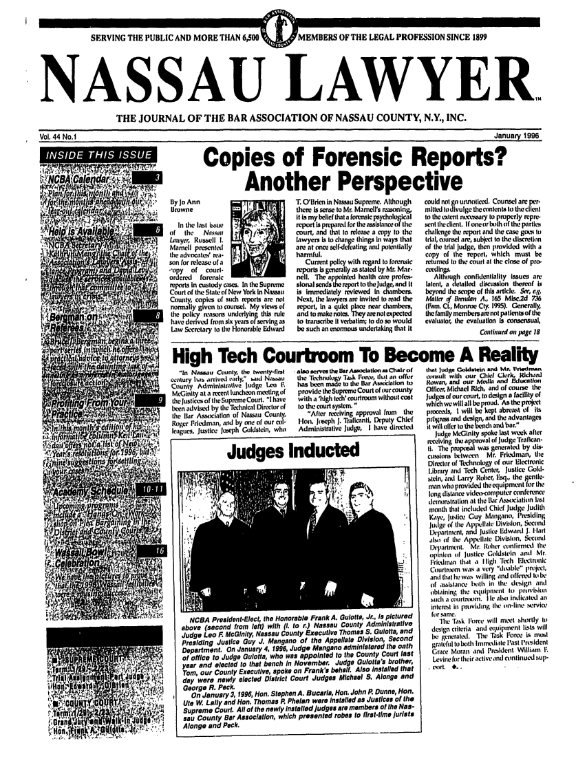 handle is hein.barjournals/nassau0044 and id is 1 raw text is: SERVING THE PUBLIC AND MORE THAN 6,500 ~/                E      D  ~   O    H    EA      RFSINSNE19
NASSAU LAWYER.
THE JOURNAL OF THE BAR ASSOCIATION OF NASSAU COUNTY, N.Y., INC.
Vol. 44 No.1                                                                                                                      January 1996
!              tW                            Copies of Forensic Reports?
'PiAnother Perspective
LiYj:    By Jo Ann                           T. O'Brien in Nasau Supreme. Although  could notgo unnoticed. Counsel are per-
Browne                              there Is sense to Mr. Mamell's reasoning,  mltted to divulge thecontents to the client
I  1AIt is my beliefwlt a fornsic psychological                                  to the extent necessary to properly repre-
NOVIn the last isue                            report prepard for hesthe             sntheclient. If oneOrboth of the partle
Ofthe   Nassau,       f~~         court,  ato release a copy to the  challenge the report and the cas goes it)
Lautyer, Russell I.                 lawyers is to change things in ways that  trial, counsel are, subject to the discretion
 n    ; Manell presented                 are at once self-defeating and potentially  of the trial judge, then provided with a
the advocates' rea-  I              harmful,                             copy of the report, which must be
son for release of a                   Current policy with regard to forensic  returned to the court at the close of pro-
,-'opy  of  court-                 .reports is generally as stated by Mr. Mar-  c-dlings.
ordered  forensic                   nell. The appointed health care profes-  Although confidentiality issues an
reports In custody cases, In the Supreme  slonal sends thereport to thejudge, and it  lalent, a detailed discussion thereof Is
Court of the State of New York in Nassau  is immediately reviewed in cambem  beyond the scope of this article. Sm, e.g.
County, copies of such reports are not  Next, the lawyers are Invited to read the  Mailer of Bremlan A., 165 Misc.2d 736
normally given to counsel. My views of  report, in a quiet place near chambers,  (Pam. Ct., Monroe Cty. 1995). Generally,
the policy reasons underlying this rule  and to make notes. They arenotexpected  the family membersmarenot patientsof the
have derived from six years of servingas  to transcribe it verbatim; to do so would  evaluator, the evaluation is consensual,
Law Secmlary to the Honorable Edward  be such an enormous undertaking that it           Conlited on sagc 18
High Tech Courtroom To Become A Reality
in Nassau County the twenty-frlst  asoserve the BarAssociation asChalrot  that Judi Goldstein and Mr. t'rtd n
catc ury h, arrived varly, b.ld N,'bau  the Technoloy %sk Forn.v, I tl an offer  ciaut with our Chief Clerk. Richard
County Administrative Judge Leo F.  has ben made to the Bar Asociaton to  Rowan, and our Media and Fducatlon
McGinity at . recent luncheon meeting of  provide theSupreIe Court of ourcounty  Officer, Michael Rich, and of course the
the Justices of theSupreme Court, lhave  witha 'high lech' courtroom without cost  Judges of our court, to design a facility of
en advimdby tlhc Technical Director of  to the court system,         which we will all be proud. As the project
v               the lar Association of Nassau County  After receiving approval from  the  proceeds, I will be kept abreast of its
Roir rnedman, and by on. of our col-  Hn. J   reph J. Traflcanti, Deputy Chief  progress and design, and the advantages
leagues, justice Joeph Goldstein who  Administrative Judge, I have directed  it will oiler to the bench and bar.
.tJon           $it ft    I                                                                                     Judge McGinity spoke last week after
W I1,  4P4                              receiving the approval of Judge traflcan-
Ju                                                               s   I   d        t   d                      t       _ Th p   was generated by dis-
Judgea            Inducte V.cussions between                              Mr. FriLdman, the
Director of Technology of our Electronic
Library and Tech Center, justice Gold-
tein,lanhd Larry Roher, Esq., the gente
man who provided the equipment for the
.4',                    '.          Is     long distance video-computer conference
4                demonstration at the  iar Asociation last
month that included Chief Judge Judith
U   Kaye, justice Guy Mangano, I'rsiding
judge of the Apllae Division, Second
l epartment, and Justice Edward J. Hart
als ( of the Appellate DivLsion, Second
Department Mr. Roher confirmud the
opinion of Justice Goldstein andi Mr.
Friedman that a I ligh Tech Electronic
Courtroonm wa14 a very doable project,
and that he was willing and offered to be
of assistance both in the design and
oblaining the equipment to provision
such a courtnKom. lie aLsoindicated an
interest in providing the on-line service
auote                                                                   r. a itue        for same.
-                         NCBA PresidentElect, the Honorable Frank A. Gulotta, Jr., is pictured  for same
above (second from left) with . to r.) Nassau County Administrative      'lhe '.,k For c will met shortly to
Judge Leo F McGinity, Nassau County Executive Thomas S. Gulotta, and  design criteria and equipment Ists will
Presiding Justice Guy J. Mangano of the Appellate Division, Second     be generated. The Task  orce i s most
Department. On January 4, 1996, Judge Mangano administered the oath    grateful to both Immediate Iast I'rtsident
of office to Judge Gulotta, who was appointed to the County Court last  Grace Moran and Psident William F.
year and elected to that bench In November. Judge Gulotia's brother,   lAvine for their active and continued stp-
Tom, our County Executive, spoke on Frank's behalf. Also Installed that  . (sirt. *.
day were newly elected District Court Judges Michael S. Alonge and
y 0  1   :o,-   George R. Peck.
POn January 3, 1996, Hon, Stephen A. Bucarla, Hon. John P Dunne, Hon.
Ute W. Lally and Hon. Thomas P. Phelan were Installed as Justices of the
Supreme Court. All of the newly installed judges are members of the Nas-
G     J!                    ;W       sau County Bar Association, which presented robes to first-time Jurists
Alonge and Peck.



