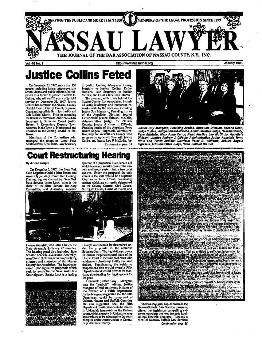 handle is hein.barjournals/nassau0046 and id is 1 raw text is: SERVING THE PUBLIC AND MORE THAN 6,0  MEMBERS OF TlE LEGAL PROFESSION SINCE 18
:/                                                         TM
0ASA LAWff
sTHE JOURNAL OF THE BAR ASSOCIATION OF NASSAU COUNTY, N.Y., INC.
Vol. 46 No. 1                   hltp:l/www.nassaubar.org               January 1998
Justice Collins Feted

On November 21,1997, more than 250
guests, including jurists, attorneys, law
school deans and public officials partici-
pated in a tribute to Justice Patricia D.
Collins, who will end 25 years of judicial
service on December 31, 1997. Justice
Collins has served on the Nassau County
District Court, Family Court, Supreme
Court and Appellate Term for the 9th and
10th Judicial District. Prior to ascending
the Bench she served as Confidential Law
Secretary to Supreme Court Justice
Steven B. Derounlan; Deputy Town
Attorney in the Town of Hempstead and
Counsel to the Zoning Board of that
Town.
Members of the Committee who
arranged the reception were Peter
Affatato; Peter S. Williams, Law Secretary

to justice Collins; Maryanne Cerny,
Secretary to Justice Collins; Kathy
Hopkins, Law   Secretary to Justice
McCabe, and Court Clerk Tony infuma.
The program, which was held at the
Nassau County Bar Association, Includ-
ed many laudatory and humorous re-
marks made by the speakers, including
Justice Guy Mangano, Presiding Justice
of the Appellate Division, Second
Department; Justice Edward McCabe,
Administrative  Judge  for Nassau
County; Justice Andrew J. DiPaola,
Presiding Justice of the Appellate Tenn;
Justice Angelo J. Ingrassia, Aaministra-
five Judge for Westchester County, who
serves on ije Appellate Term with Justice
Collins; and Justice Leo F. McGinlty, for-
Contiomed on page 18

jusow uuy Maganlnu, rreuslng uuaueu, Appwurne UtVItflon, Nonu upr.;
Judge Collins; Judge Edward McCabe Administrative Judge, Nassau County;
Peter Affatato, Mary Anne Cerny; Rear: Justice Leo McGinlty Appellate
Division; Justice Andrew J. DIPsola, Administrative Judge, Appellate Term,
Ninth and Tenth Judicial Districts; Peter S. Williams, Justice Angelo
Ingrasusi, Administrative Judge, Ninth Judicial District.

Court Restructuring Hearing I                     I

By Arlene Zalayet
On December 2,1997, the New York
State Legblaure held a Joint Senate and
Asembl-y Judidary Committee Hearing.
The hearing was chaired by New York
State Senator James Lack, who is the
chair of the State Senate Judiciary
Committee, and Assembly member
I-

sponsor of a proposed State Senate bill
which in essence would convert the cur-
rent multi-ourt system Into a two court
system. Under the proposal, the only
courts in the state would be a Supreme
Court and a District Court. Presumably,
matters which are currently determined
in the County Courts, Civil Courts,
Surrogate Courts, Court of Claims and

Helene Weinstein, who is the Chair of the
State Assembly Judiciary Committee.
The hearing panel also included State
Senator Kenneth LaValle and Assembly-
man David Sldlkman, who is a practicing
attorney and a member of the Nassau
County Bar Association. The hearing fo-
cused upon legislative proposals which
seek to reorganize the New York State
Court System. Senator Lack is a leading

Family Courts would be determined un-
der the proposals in the omnibus
Supreme Court. The legislation proposes
to increase the jurisdictonal limits of the
District Court to include civil cases with
ad damnum clauses up to fifty thousand
dollars. Significantly, the legislative
ropositions also would create a Fifth
Department and would provide for man-
dated state funding for legal services for
the poor.
Honorable Justice Guy J. Mangano
was the lead-off witness. Justice
Mangano offered testimony in favor of
the creation of a Fifth Department.
Justice Mangano suggested that the Fifth
Department could be comprised of
Queens, Nassau and Suffolk Counties.
He also suggested that the Fifth
Department courthouse could be located
in Uniondale inasmuch as the Federal
courts, which are now in Uniondale, may
be scheduled to be relocated to the court
complex under construction in Central
Islip in Suffolk County

Thomas Mallgno, Esq., who heads the
Nassau/Suffolk Law Services program,
offered the legislators compelling evi-
dence regarding the need for state fund-
ed legal services programs. Tom and a
client of Nassau/Suffolk Law Services
Continued on page 18


