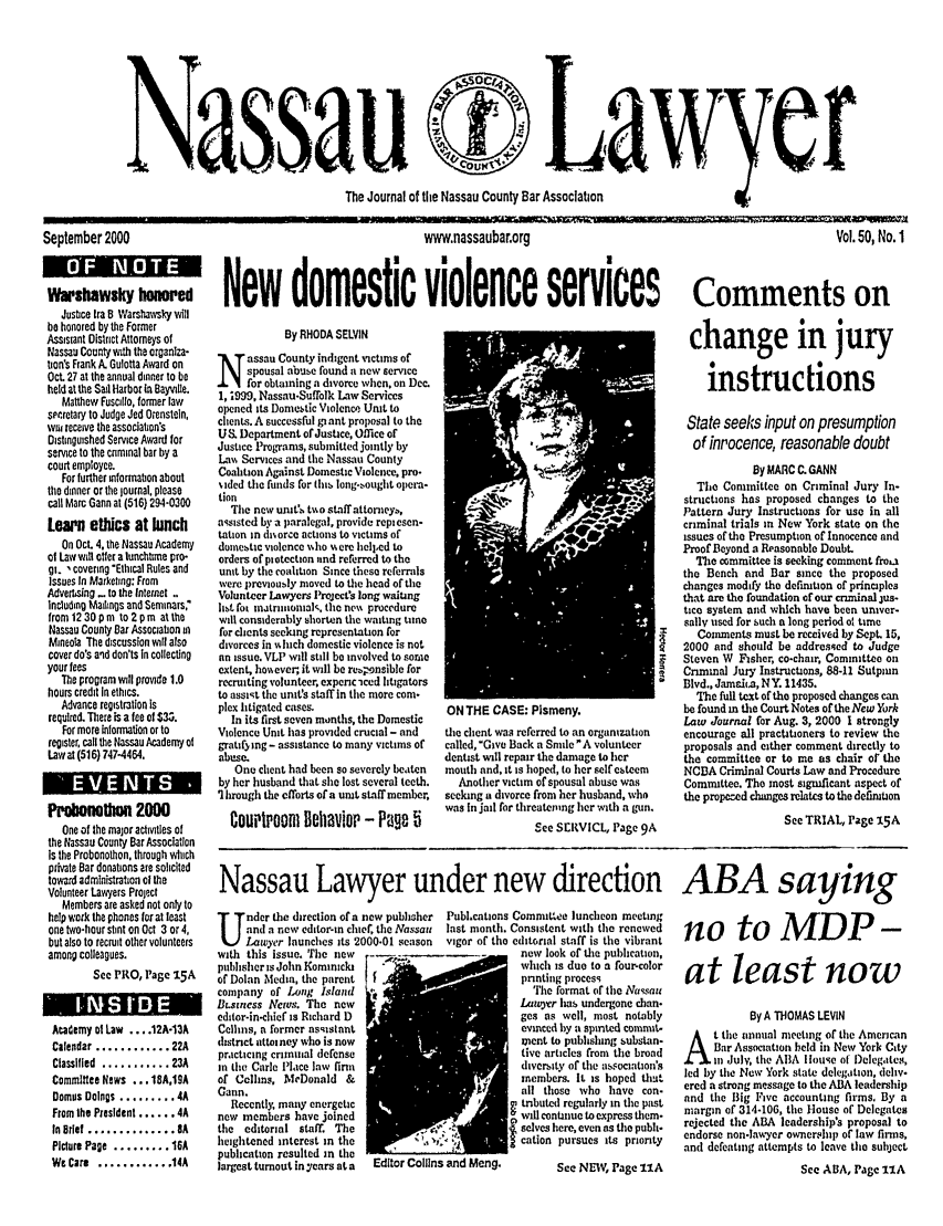 handle is hein.barjournals/nassau0050 and id is 1 raw text is: r

The Journal of the Nassau County Bar Association

September 2000
Warshawsky honred
Justice Ira 8 Warshawsky will
be honored by the Former
Assistant District Attorneys of
Nassau County with the organiza-
tion's Frank A. Gulotta Award on
Oct. 27 at the annual dinner to be
held at the Sail Harbor in Bayvile.
Matthew Fuscillo, former law
speretary to Judge Jed Otenstein,
wiu receive the association's
Distinguished Service Award for
service to the criminal bar by a
court employee.
For further information about
the dinner or the journal, please
call Marc Gann at (516) 294-0300
Learn ethics at lunch
On Oct. 4. the Nassau Academy
of Law will offer a lunchtime pro-
gi., covering Ethical Rules and
Issues In Marketing: From
Adverssing - to the Intnet
Including Mailings and Seminars.
from1230pm to2pm atthe
Nassau County Bar Association in
Mineola The discussion will also
cover do's and don'ts In collecting
your fees
The program will provide 1.0
hours credit In ethics.
Advance registration Is
required. There is a fee of $3.
For more information or to
register, call the Nassau Academy of
Law at (516) 747-4464.
Pro        Uln 2000
One of the major activities of
the Nassau County Bar Association
Is the Probonothon, through which
private Bar donations are solicited
toward administration oi the
Volunteer Lawyers Project
Members are asked not only to
help work the phones for at least
one two-hour stint on Oct 3 or 4,
but also to recruit other volunteers
among colleagues.
See PRO, Page 15A
Academy el Law .... 12A-13A
Calendar ............ 22A
Classified ........... 23A
Committee News ... 18A,19A
Demus Doings ......... 4A
From the President ...... 4A
In Brief .............. 8A
Picture Page ......... 16A
We Care  ............ 14A

wwwnassaubanorg

Vol. 50, No. 1

New domestic violence services Comments on

By RHODA SELVIN
assau County indigent victims of
spousal abuse found a new service
for obtaining a divorce when, on Dec.
1, .999, Nassau-Suffolk Law Services
opened its Domestic Violence Unit to
clients. A successful gi ant proposal to the
U S Department of Justice, Office of
Justice Programs, submitted jointly by
La% Services and the Nassau County
Coalition Against Domestic Violence, pro.
sided the funds for this long-sought opera-
tion
The new unit:s to staff attoneyb,
assisted by a paralegal, provide replesen-
tation in ulnorce actions to victims of
domestic violence  ho %%ere hell.d to
orders of piotection and referred to the
unit by the coalition Since these referrals
were previously moved to the head of the
Volunteer Lawyers Project's long waiting
list fo matriiomal the nex' procedure
wilt considerably shorten the waiting tme
for clients seeking representation for
divorces in wich domestic violence is not
an issue. VLP will still be involved to some
extent, hoaever, it will be retponsible for
recruiting volunteer, expenc -iced litigators
to assist the unit's staff in the more com-
plex litigated cases.
In its first seven months, the Domestic
Violence Unit has provided crucial - and
gratifying - assistance to many victims of
abuse.
One client had been so severely beaten
by her husband that she lost several teeth.
' hrough the efforts of a unit staff member,
Courtroom llehaviop - Page 5

ON THE UAb': Ptismeny.
the client was referred to an organzation
called, Give Back a Smile A volunteer
dentist will repair the damage to her
mouth and, it is hoped, to her self esteem
Another victim of spousal abuse was
seeking a divorce from her husband, who
was In jail for threatening her with a gun.
See SERVICL, Page 9A

change in jury
instructions
State seeks input on presumption
of inpocence, reasonable doubt
By MARC C. GANN
The Committee on Criminal Jury In-
structions has proposed changes to the
Pattern Jury Instructions for use in all
criminal trials in New York state on the
issues of the Presumption of Innocence and
Proof Beyond a Reasonable Doubt.
The committee is seeking comment froia
the Bench and Bar since the proposed
changes modify the defation of principles
that are the foundation of our criminal jus-
tice system and which have been univer-
sally used for such a long period o time
Comments must be received by Sept. 15,
2000 and should be addressed to Judge
Steven W Fisher, co-chair, Committee on
Criminal Jury Instructions, 88-11 Sutpain
Blvd., Jamdaka, NY. 11435.
The full text of the proposed changes can
be found in the Court Notes of the New York
Law Journal for Aug. 3, 2000 1 strongly
encourage all practitioners to review the
proposals and either comment directly to
the committee or to me as chair or the
NCBA Criminal Courts Law and Procedure
Committee. The most significant aspect of
the propeed changes relates to the definition
See TRIAL, Page S15A

Nassau Lawyer under new direction ABA saying

nder the direction of a new pubhiher   Publ.cations CommitWeo luncheon meeting
and a new editor-in cuef, the Nassau  last month. Consistent with the renewed
Lawyer launches its 2000-01 season  vigor of the editorial staff is the vibrant
with this issue. The new                             new look of the publication,
pulisher is John Kominicki                          which is duo to a four-color
of Dolan Media, the parent                          pnnting process
company of Long Island                                Iie format of the Nassau
Lsisness News. The new                               Lawvr has undergone chan.
editor-in-chief is Richard D                         ges as well, most notably
Cellins, n former asqislant                          evinced by a spited commit-
histnet attoiney who is now                          meat to publishing substan-
practicing criminal defense                          tive articles from the broad
in the Carlo Place law finn                          diversity of the association's
of Cellins, McDonald &                               members. It is hoped that
Gann.                                                all those who have con-
Recently, many energetic                           tnbuted regularly in the past
new members have joined                              will continue to express them-
the editorial staff. The              ,              selves here, even as the pubh-
heightened interest in the                           cation pursues its prionty
publction resulted in the
largest turout in years at a  Editor Collins and Meng.     See NEW, Page 11A

no to MDP-
at least now
By A THOMAS LEVIN
t the innual meeting of the American
Bar Association beld in New York City
in July, the ABA louse of Delegates,
led by the New York state delegation, delv.
ered a strong message to the ABA leadership
and the Big tive accounting firms. By a
margin of 314-106, the House of Delegates
rejected the ABA leadership's proposal to
endorse non-lawyer ownership of law firms,
and defeating attempts to leave the subject
See ABA, Page 11A


