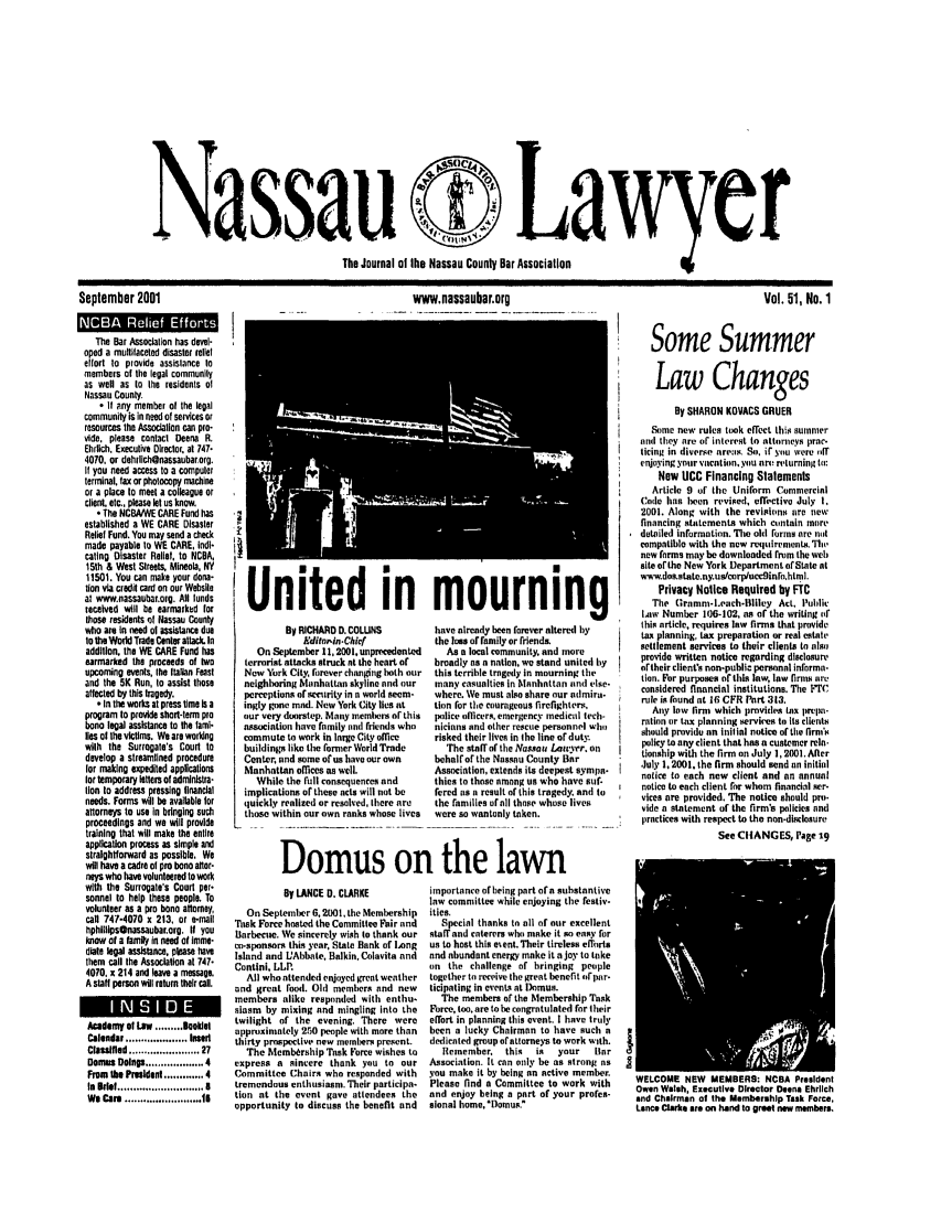 handle is hein.barjournals/nassau0051 and id is 1 raw text is: Nassau C? Lawyer
The Journal of the Nassau County Bar Association

September 2001
The Bar Associatlon has devel-
oped a multtfaceted disaster relief
effort to provide assistance to
members of the legal community
as well as to the residents of
Nassau County.
- If any member of the legal
community is in need of services or
resources the Association can pro-
vide, please contact Deena R.
Ehrlich. Executive Director, at 747.
4070. or dehrllchr@nassaubar org.
If you need access to a computer
terminal, fax or photocopy machine
or a place to meet a colleague or
client etc., please let us know.
The NCBAWE CARE Fund has
established a WE CARE Disaster
Relief Fund. You may send a check
made payable to WE CARE, indi-
cating Disaster Relief, to NCBA,
15th & West Streets, Mineola, NY
11501. You can make your dona-
tion via credit card on our Website
at www.nassaubar.org. All lunds
received will be earmarked tor
those residents of Nassau County
who are In need of assistance due
to tte World Trade Center attack. In
addition, the WE CARE Fund has
earmarked the proceeds of Iwo
upcoming events, the Italian Feast
and the 5K Run, to assist those
affected by this tragedy.
In the works at press time Is a
program to provide short-term pro
bono legal assistance to the fami-
lies ot the victims. We are working
with the Surrogate's Court to
develop a streamlined procedure
lor making expedited applications
tor temporary letters of adminlstra-
lion to address pressing financial
needs. Forms will be available for
attomys to use In bringing such
proceedings and we will provide
training that will make the entire
application process as simple and
straightforward as possible. We
will have a cadre of pro bona alter-
neys who have volunteered to work
with the Surrogate's Court per-
sonnel to help these people. To
volunteer as a pro bona attorney,
call 747-4070 x 213, or e-mal
hphllips@nassaubar.org. If you
know of a family in need of Imme-
diate legal assistance, please have
them call the Association at 747.
4070, x 214 and leave a message.
A staff person will return their call.
Academy of Law ......... noklet
Calendar .................  Imed
Classified .................-..... 27
Domes Doings ................... 4
From tih President ............. 4
In  Idef ............................ 8
We Care ......................... Is

By LANCE D. CLARKE
On September 6, 200t, the Membership
Task Force hosted the Committee Fair and
Barbecue. We sincerely wish to thank our
on-sponsors this year, State Bank of Long
Island and LAbbate, Balkin, Colavita and
Contini. LLP.
All who attended enjoyed grent weather
and great food. Old members and new
members alike responded with enthu-
siasm by mixing and mingling into the
twilight of the evening. There were
approximately 250 people with more than
thirty prospective new members present.
The Membership Task Force wishes to
express a sincere thank you to our
Committee Chairs who responded with
tremendous enthusiasm. Their participa-
tion at the event gave attendees the
opportunity to discuss the benefit and

www.nassaubar.org

United in
By RICHARD D. COLUNS
Editorin.Cief
On September 11, 2001, unprecedented
terrorist attacks struck at the heart of
Now York City, firever changing both our
neighboring Manhattan skyline and our
perceptions or security in n world seem-
ingly gone mad. New York City lies at
our very doorstep. Many members of this
association have family and friends who
commute to work in large City offce
buildings like the forarer World Trade
Center, and some of us have our own
Manhattan offices as well.
While the full consequences and
implications or these acts will not be
quickly realized or resolved, there are
those within our own ranks whose lives

mourning
have already been forever altered by
the l ss or family or friends,
As a local community, and more
broadly as a nation, we stand united by
this terrible tragedy in mourning the
many casualties in Manhattan an(d else-
where. We must also share our admira-
tion for the courageous firefighters.
police officers, emergency medical tech.
nicinns and other rescue personnel who
risked their lives in the line or duty.
The staff of tire Nassau La-trr, on
behalf of the Nassau County Bar
Association, extends its deepest sympa-
thies to those among us who have suf-
fered as a result of this tragedy, and to
the families ofnll those whose lives
were so wantonly taken.

Vol. 51, No. 1
Some Summer
Law Changes
By SHARON KOVACS GRUER
Some new rules took effect thist aumnmer
ani they are or interest to attorneys prac.
tiring in diverse areas, Se, if you were off
enjaoing your vacation, you nr! nurning to:
New UCC Financing Statements
Article 9 of the Uniform Commercial
Code has been revised, effective July 1,
2001. Along with the revisions tre new
financing statements which contain more
detailed information. The old forms are not
compatible with the now reuuirenents. TIn,
new forms may be downloaded from the web
site or the New York Department of State at
www.dos.state.ny.us/corplucc9inrohtml.
Privacy Notice Required by FtC
The (ramr-leach-Biley Act, Public
4a1w Number 106-102, as of the writing of
this article, requires law firms that provide
tax planning, tax preparation or real estate
settlement services to their clients to alari
provide written notice regarding disclosure
artheir client's non-public personal informa-
tion. For purposes or this law, law firms sire
considered financial institutions. The lFrC
rule is found tit 16 CFR Part 313.
Ay low firm which provides tax prlmp-
ration or tax planning services to Its clients
should provide an inilial notice of the firntns
policy to any client that has a customer rein.
tionship with the firmon July 1, 2001. After
July 1, 2001, the firm should send on initial
notice to each new client and an annual
notice to each client for whom financial ser-
vices are provided. The notice should pro.
vide a statement of the firm's policies annd
practices with respect to the non-disclosure
See CItANGES, Page 19

importance of being part ofa substantive
law committee while enjoying the festiv-
ities.
Special thanks to all of our excellent
staff and caterers who make it so easy for
us to host this event. Their tireless efforts
and abundant energy make it a joy to take
on the challenge of bringing people
together to receive the great benefit orpar.
ticipating in events at )onus.
The members of the Membership Task
Force, too. are to be congratulated for their
effort in planning this event. I have truly
been a lucky Chairman to have such a
dedicated group ofattorneys to work with.
Remember,    this  is  your    Snr
Association. It can orly be as strong ns
you make it by being an active member.
Please find a Committee to work with
and enjoy being a part of your profes-
sional home, Domnus.

Domus on the lawn


