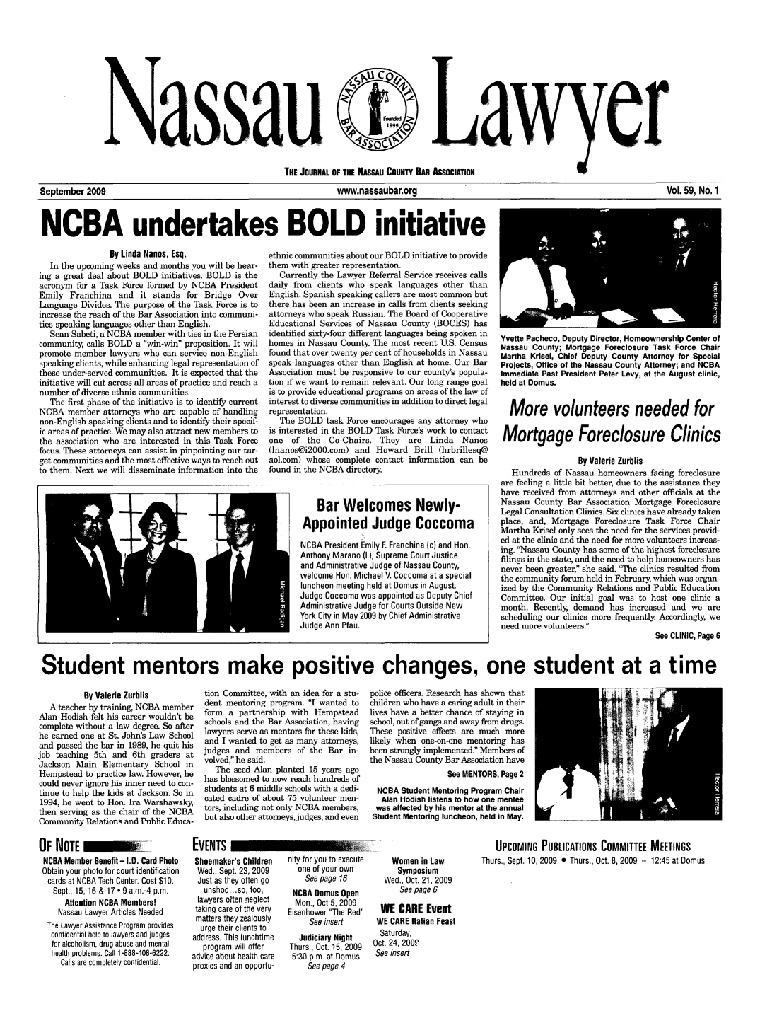 handle is hein.barjournals/nassau0059 and id is 1 raw text is: assau

ayr

THE JOURNAL OF THE NASSAU COUNTY BAR ASSOCIATION

September 2009                  www.nassaubar.org                  Vol. 59, No. 1
NCBA undertakes BOLD initiative

By Linda Nanos, Esq.
In the upcoming weeks and months you will be hear-
ing a great deal about BOLD initiatives. BOLD is the
acronym for a Task Force formed by NCBA President
Emily Franchina and it stands for Bridge Over
Language Divides. The purpose of the Task Force is to
increase the reach of the Bar Association into communi-
ties speaking languages other than English.
Sean Sabeti, a NCBA member with ties in the Persian
community, calls BOLD a win-win proposition. It will
promote member lawyers who can service non-English
speaking clients, while enhancing legal representation of
these under-served communities. It is expected that the
initiative will cut across all areas of practice and reach a
number of diverse ethnic communities.
The first phase of the initiative is to identify current
NCBA member attorneys who are capable of handling
non-English speaking clients and to identify their specif-
ic areas of practice. We may also attract new members to
the association who are interested in this Task Force
focus. These attorneys can assist in pinpointing our tar-
get communities and the most effective ways to reach out
to them. Next we will disseminate information into the

ethnic communities about our BOLD initiative to provide
them with greater representation.
Currently the Lawyer Referral Service receives calls
daily from clients who speak languages other than
English. Spanish speaking callers are most common but
there has been an increase in calls from clients seeking
attorneys who speak Russian. The Board of Cooperative
Educational Services of Nassau County (BOCES) has
identified sixty-four different languages being spoken in
homes in Nassau County. The most recent U.S. Census
found that over twenty per cent of households in Nassau
speak languages other than English at home. Our Bar
Association must be responsive to our county's popula-
tion if we want to remain relevant. Our long range goal
is to provide educational programs on areas of the law of
interest to diverse communities in addition to direct legal
representation.
The BOLD task Force encourages any attorney who
is interested in the BOLD Task Force's work to contact
one  of the   Co-Chairs. They   are Linda    Nanos
(lnanos@i2000.com) and Howard Brill (hrbrillesq@
aol.com) whose complete contact information can be
found in the NCBA directory.

Yvette Pacheco, Deputy Director, Homeownership Center of
Nassau County; Mortgage Foreclosure Task Force Chair
Martha Krisel, Chief Deputy County Attorney for Special
Projects, Office of the Nassau County Attorney; and NCBA
Immediate Past President Peter Levy, at the August clinic,
held at Domus.
More volunteers needed for
Mortgage Foreclosure Clinics
By Valerie Zurblis
Hundreds of Nassau homeowners facing foreclosure
are feeling a little bit better, due to the assistance they
have received from attorneys and other officials at the
Nassau County Bar Association Mortgage Foreclosure
Legal Consultation Clinics. Six clinics have already taken
place, and, Mortgage Foreclosure Task Force Chair
Martha Krisel only sees the need for the services provid-
ed at the clinic and the need for more volunteers increas-
ing. Nassau County has some of the highest foreclosure
filings in the state, and the need to help homeowners has
never been greater, she said. 'The clinics resulted from
the community forum held in February, which was organ-
ized by the Community Relations and Public Education
Committee. Our initial goal was to host one clinic a
month. Recently, demand has increased and we are
scheduling our clinics more frequently Accordingly, we
need more volunteers.
See CLINIC, Page 6

Student mentors make positive changes, one student at a time

By Valerie Zurblis
A teacher by training, NCBA member
Alan Hodish felt his career wouldn't be
complete without a law degree. So after
he earned one at St. John's Law School
and passed the bar in 1989, he quit his
job teaching 5th and 6th graders at
Jackson Main Elementary School in
Hempstead to practice law. However, he
could never ignore his inner need to con-
tinue to help the kids at Jackson. So in
1994, he went to Hon. Ira Warshawsky,
then serving as the chair of the NCBA
Community Relations and Public Educa-

tion Committee, with an idea for a stu-
dent mentoring program. I wanted to
form a partnership with Hempstead
schools and the Bar Association, having
lawyers serve as mentors for these kids,
and I wanted to get as many attorneys,
judges and members of the Bar in-
volved, he said.
The seed Alan planted 15 years ago
has blossomed to now reach hundreds of
students at 6 middle schools with a dedi-
cated cadre of about 75 volunteer men-
tors, including not only NCBA members,
but also other attorneys, judges, and even

police officers. Research has shown that
children who have a caring adult in their
lives have a better chance of staying in
school, out of gangs and away from drugs.
These positive effects are much more
likely when one-on-one mentoring has
been strongly implemented. Members of
the Nassau County Bar Association have
See MENTORS, Page 2
NCBA Student Mentoring Program Chair
Alan Hodish listens to how one mentee
was affected by his mentor at the annual
Student Mentoring luncheon, held In May.

OF NOTE             W     __
NCBA Member Benefit - I.D. Card Photo
Obtain your photo for court identification
cards at NCBA Tech Center. Cost $10.
Sept., 15, 16 & 17 - 9 a.m.-4 p.m.
Attention NCBA Members!
Nassau Lawyer Articles Needed
The Lawyer Assistance Program provides
confidential help to lawyers and judges
for alcoholism, drug abuse and mental
health problems. Call 1-888-408-6222.
Calls are completely confidential.

EVENTS
Shoemaker's Children
Wed., Sept. 23, 2009
Just as they often go
unshod... so, too,
lawyers often neglect
taking care of the very
matters they zealously
urge their clients to
address. This lunchtime
program will offer
advice about health care
proxies and an opportu-

nity for you to execute
one of your own
See page 16
NCBA Domus Open
Mon., Oct 5, 2009
Eisenhower The Red
See insert
Judiciary Night
Thurs., Oct. 15, 2009
5:30 p.m. at Domus
See page 4

Women in Law
Symposium
Wed., Oct. 21, 2009
See page 6
WE CARE Event
WE CARE Italian Feast
Saturday,
Oct. 24, 200P
See insert

UPCOMING PUBLICATIONS COMMITTEE MEETINGS
Thurs., Sept. 10, 2009 0 Thurs., Oct. 8, 2009 - 12:45 at Domus

Bar Welcomes Newly-
Appointed Judge Coccoma
NCBA President Emily F. Franchina (c) and Hon.
Anthony Marano (L), Supreme Court Justice
and Administrative Judge of Nassau County,
welcome Hon. Michael V. Coccoma at a special
luncheon meeting held at Domus in August.
Judge Coccoma was appointed as Deputy Chief
Administrative Judge for Courts Outside New
York City in May 2009 by Chief Administrative
Judge Ann Pfau.


