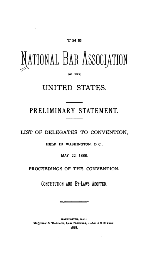 handle is hein.barjournals/nbaus0001 and id is 1 raw text is: 







TirHE


  ATIONAL BAR ASSOCIATION

                OF =XU


       UNITED STATES.




   PRELIMINARY STATEMENT.



LIST OF DELEGATES   TO CONVENTION,

        HEID IN WASHINGTON, D. C,

              MAY 22, 1888.


   PROCEEDINGS OF THE CONVENTION.


       CON3TITUTION AND BY-LAWS ADOPTED.






             WASHIGTON, D.C.:
    McQuzw & WALLAcz, Law frlms, stoS-zzz6 8 Snaar.
                 1888.


