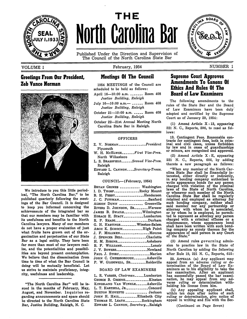 handle is hein.barjournals/ncsbarq0001 and id is 1 raw text is: THE
North Carolina Bar

Published Under the Direction and Supervision of
The Council of the North Carolina State Bar           flinen
VOLUME 1                                  February, 1954                              NUMBER 1

Greetings From Our President,
Zeb Vance Norman

We introduce to you this little period-
ical, The North Carolina Bar, to be
published quarterly following the meet-
ings of the Bar Council. It is designed
to keep you informed concerning the
achievements of the integrated bar so
that our members may be familiar with
its usefulness and benefits to the North
Carolina lawyers. Many of our members
do not have a proper evaluation of just
what fruits have grown out of the or-
ganization and perpetuation of our State
Bar as a legal entity. They have been
far more than most of our lawyers real-
ize, and the potentialities and possibil.
ities are beyond present contemplation.
We believe that the dissemination from
time to time of what the Bar Council is
doing will be mutually beneficial. Let
us strive to maintain proficiency, integ-
rity, usefulness and leadership.
The North Carolina Bar will be is-
sued in the months of February, May,
August, and November. Inquiries re-
garding announcements and space should
be directed to the North Carolina State
Bar, Justice Building, Raleigh, N. C.

Meetings Of The Council
1954 MEETINGS of the Council are
scheduled to be held as follows:
April 16-10:00 a.m. ------- Room 408
Justice Building, Raleigh
July 16-10:00 a.m.-- ----- Room 408
Justice Building, Raleigh
October 21-10:00 a.m. -     Room 408
Justice Building, Raleigh
October 22-21st Annual Meeting North
Carolina State Bar in Raleigh.
OFFICERS
Z. V. NORMAN ---------------President
Plymouth
W. H. McELwEE---- First Vice-Pres.
North Wilkesboro
L. S. BRASSFIELD---..-Second Vice-Pres.
Raleigh
EDWARD L. CANNON -- ..Secretary-Treas.
Raleigh
COUNCIL-(February, 1954)
BRYAN GRIMES ----------- Washington
I. D. THORP--------------Rocky Mount
B. H. PERRY.----------------Henderson
J. C. PITTMAN ----------------Sanford
ALRIoN DUNN ------------- Greenville
RIvEns D. JOHNSON, SR.----Warsaw
JAMES B. SWAILS----------Wilmington
HORACE E. STACY ---------Lumberton
R. P. READE------------------Durham
G. H. HASTINGS--------Winston-Salem
ARCH K. SCHOCH----------High Point
J. F. MILLIKEN----------------Monroe
J. SPENCER BELL.---------- Charlotte
H. M. ROBINS--------------Asheboro
B. F. WILLIAMS--------------Lenoir
J. V. BOWEas --------------- Newland
PAUL J. STORY ---------------Marion
JOHN C. CHEESBOROUGH ----Asheville
P. W. GLIDEWELL, SR.------- Reidsville
BOARD OF LAW EXAMINERS
L. R. VARSER, Chairman- - Lumberton
GEORGE B. GREENE.-----------Kinston
KINGSLAND VAN WINKLE----Asheville
L. T. HARTSELL, JR.-----------Concord
BUXTON MIDYETTE ------------ Jackson
JOHN H. HALL---------Elizabeth City
THOMAS H. LEATH.--------Rockingham
EDWARD L. CANNON, Socretariy..Raleigh

Supreme Court Approves
Amendments To Canons Of
Ethics And Rules Of The
Board of Law Examiners
The following amendments to the
rules of the State Bar and the Board
of Law Examiners have been duly
adopted and certified by the Supreme
Court as of January 29, 1954:
(1) Amend Article X - 13, appearing
221 N. C., Reports, 596, to read as fol-
lows:
13. Contingent Fees. Reasonable con-
tracts for contingent fees, both in crim-
inal and civil cases, unless forbidden
by law and in cases of guardianships
or minors, are recognized and approved.
(2) Amend Article X - E, appearing
221 N. C., Reports, 606, by adding
thereto a new paragraph as follows:
When any member of the North Car-
olina State Bar shall be financially in-
terested, either directly or indirectly,
in any bonding company authorized to
write appearance bonds for any Verson
charged with violation of the criminal
laws of the State of North Carolina,
or whenever such member of the North
Carolina State Bar shall be regularly
retained and employed as attorney for
such bonding company, neither shall
said member nor any partnership or
attorney with whom he is associated,
or by whom he is employed, be permit-
ted to represent as attorney any person
charged with a criminal offense or a
misdemeanor, whose appearance bond
shall have been written with such bond-
ing company as surety thereon for the
appearance of said person in any Court
of the State.
(3) Amend rules governing admis-
sion to practice law in the State of
North Carolina by adding the following
after Rule 19, 221 N. C., Reports, 615:
20. APPEALS. (a) Any applicant may
appeal from an adverse ruling or de-
termination of the Board of Law Ex-
aminers as to his eligibility to take the
bar examination. After an applicant
has successfully passed the bar exami-
nation, he may appeal from any ad-
verse ruling or determination with-
holding his license from him.
(b) Any appealing applicant shall,
within ten days after notice of such
ruling or determination, give notice of
appeal in writing and file with the Sec-
(Continued on Page Seven)


