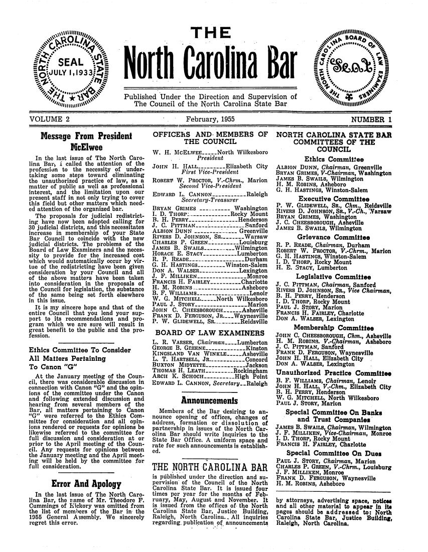handle is hein.barjournals/ncsbarq0002 and id is 1 raw text is: VOLUMEH2 TH                            EBR                             1
S SEAL     N-
)*. UL 1iN .--     orth Carolina Bar
*S3  Published Under teDirection adSupervision o
VI.           The Council of the North Carolina State Bar
VOLUME 2                          February, 1955                     NUMBER 1

Message From President
McElwee
In the last issue of The North Caro-
lina Bar, i called the attention of the
profession to the necessity of under-
taking some steps toward eliminating
the unauthorized practice of law, as a
matter of public as well as professional
interest, and the limitation upon our
present staff in not only trying to cover
this field but other matters which need-
ed attention of the organized bar.
The proposals for judicial redistrict-
ing have now been adopted calling for
30 judicial districts, and this necessitates
increase in membership of your State
Bar Council to coincide with the new
judicial districts. The problems of the
Board of Law Examiners and the neces-
sity to provide for the increased cost
which would automatically occur by vir-
tue of the redistricting have been given
consideration by your Council and all
of the above matters have been taken
into consideration in the proposals of
the Council for legislation, the substance
of the same being set forth elsewhere
in this issue.
It is my sincere hope and that of the
entire Council that you lend your sup-
port to its recommendations and pro-
gram which we are sure will result in
great benefit to the public and the pro-
fession.
Ethics Committee To Consider
All Matters Pertaining
To Canon G
At the January meeting of the Coun-
cil, there was considerable discussion in
connection with Canon G and the opin-
ions of the committee under the Canon
and following extended discussion and
hearing from several members of the
Bar, all matters pertaining to Canon
G were referred to the Ethics Com-
mittee for consideration and all opin-
ions rendered or requests for opinions be
likewise referred to the committee for
full discussion and consideration at or
prior to the April meeting of the Coun-
cil. Any requests for opinions between
the January meeting and the April meet-
ing will be held by the committee for
full consideration.
Error And Apology
In the last issue of The North Caro-
lina Bar, the hnme of Mr. Theodore F.
Cummings of Hickory was omitted from
the list of members of the Bar in the
1955 General Asembly. We sincerely
regret this error.

OFFICEhS AND. MEMBERS OF
THE COUNCIL
W. H. McELWEE----North Wilkesboro
President
JOHN H. HALL ------- Elizabeth City
First Vice-President
ROBER'IT W. PROCTOR, V.-Chrmw., Marion
Second Vice-President
EDWARD L. CANNON----------Raleigh
Secretary-Treasurer
BRYAN GRIMES ---------- Washington
I. D. THORP-.----------- Rocky Mount
B. H. PERRY---------------Henderson
J. C. PITTMAN      --------------Sanford
ALBION DUNN ----------- -- Greenville
RIVERs D. JoHNsoN, Sn..-----Warsaw
CHARLES P. GREEN.--------Louisburg
JAMES B. SWAILS -------- Wilmington
HORACE E. STACY----------Lumberton
R. P. READE --------------- Durham
G. H. HASTINGS -------- Winston-Salem
DON A. WALSER ----------- Lexington
J. F. MILLIKEN---.------------Monroe
FRANCIS H. FAIRLEY.--------Charlotte
H. M. ROBINS --------------Asheboro
B. F. WILLIAMS----------------Lenoir
W. G. MITCHELL----North Wilkesboro
PAUL J. STORY.---------------Marion
JoHN C. CIIEESBOROUGH--..Asheville
FRANK D. FERGUSON, Jn....Waynesville
P. W. GLIDEWELL, SR. ------- Reidsville
BOARD OF LAW EXAMINERS
L. R. VARSER, Chairman ---.Lumberton
GEORGE B. GnEENE------------Kinston
KINGSLAND VAN WINKLE----Asheville
L. T. HARTSELL, JR.----------Concord
BUXTON MIDYETTE-------------Jackson
THOMAS H. LEATH -------- Rockingham
ARCH K. SCHOCH-------- High Point
EDWARD L. CANNON, Secretary.-Raleigh
Announcements
Members of. the Bar desiring to an-
nounce opening of offices, changes of
address, formation or dissolution of
partnership in issues of the North Car-
olina Bar should write inquiries to the
State Bar Office. A uniform space and
rate for such announcements is establish-
ed.
THE NORTH CAROLINA BAR
is piblished under the direction and su-
pervision of the Council of the North
Carolina State Bar. It is issued four
times per year for the months of Feb.
ruary, May, August and November. It
is issued from the offices of the North
Carolina State Bar, Justice Building,
Raleigh, North Carolina. - All inquiries
regarding, publication of announcements

NORTH CAROLINA STATE BAR
COMMITTEES OF THE
COUNCIL
Ethics Committee
ALBION DUNN, Chairman, Greenville
BRYAN GRIMES, V-Chairman, Washington
JAMES B. SWAILS, Wilmington
H. M. ROBINS, Asheboro
G. H. HASTINGS, Winston-Salem
Executive Committee
P. W. GLIDEWELL, SR., Chm., Reideville
RIVERS D. JOHNSON, SR., V.-Ch., Warsaw
BRYAN GRIMES, Washington
J. C. CHEESBOROUGH Asheville
JAMES B. SWAILS, Wilmington
Grievance Committee
R. P. READE, Chairman, Durham
ROBERT W. PROCTOR, V.-Chrm., Marion
G. H HASTINGS, Winston-Salem
I. D. THORP, Rocky Mount
H. E. STACY, Lumberton
Legislative Committee
J. C. PITTMAN, Chairman Sanford
RIVERS D. JOHNSON, SR., ice Chairman,
B. H. PERRY, Henderson
I. D. THORP, Rocky Mount
PAUL J. STORY, Marion
FRANCIS H. FAIRLEY, Charlotte
DON A. WALSER, Lexington
Membership Committee
JOHN C. CHEESBOROUGHr Chm., Asheville
H. M. ROBINS. V.-qhatrman, Asheboro
J. C. PITTMAN, Sanford
FRANK D. FERGUSON, Waynesville
JoHN H. HALL, Elizabeth City
DON A. WALSER, Lexington
Unauthorized Practice Committee
B. F. WILLIAMS, Chairman Lenoir
JOHN H. HALL, V.-Chm., Flizabeth City
B. H. PERRY, Henderson
W. G. MITCHELL, North Wilkesboro
PAUL J. STORY, Marion
Special Committee On Banks
and Trust Companies
JAMES B. SWAILS, Chairman, Wilmington
J. F. MILLIKEN, Vice-Chairmi, Monroe
I. D. THORP, Rocky Mount
FRANcIs H. FAIRLEY, Charlotte
Special Committee On Dues
PAUL J. STORY, Chairman, Marion
CHARLES P. GREEN, V.-Chrm., Louisburg
J. F. MILLIKEN, Monroe
FRANK D. FERGUSON, Waynesville
H. M. ROBINS, Asheboro
by attorneys, advertising space, notices
and all other material to appear in its
pages should be addressed to: North
Carolina State Bar, Justice Building,
Raleigh, North Carolina,


