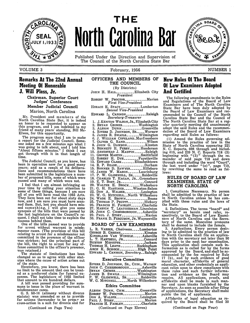 handle is hein.barjournals/ncsbarq0003 and id is 1 raw text is: THE
North Carolina Bar

f            Published Under the Direction and Supervision of       101      .
The Council of the North Carolina State Bar
VOLUME 3                                  February, 1956                               NUMBER 1

Remarks At The 22nd Annual
Meeting Of Honorable
J. Will Pless, Jr.
Chairman, Superior Court
Judges' Conference
Member Judicial Council
Marion, North Carolina
Mr. President and members of the
North Carolina State Bar, it is indeed
an honor to be requested to appear on
this program, and I am indebted to my
friend of many years' standing, Bill Mc-
Elwee, for this opportunity.
The program says that I am to make
a report for the Judicial Council. Some-
one asked me a few minutes ago what I
was going to talk about, and I told him
About fifteen minutes. I think I can
get through with it in that length of
time.
The Judicial Council, as you know, has
been in operation now for a good many
years; and as a result of its delibera-
tions and recommendations there have
been submitted to the legislature a num-
ber of proposed bills, some of which were
passed and many of which were not.
I feel that I am almost infringing on
your time by calling your attention to
some of these things, because I am sure
all of you will have read the 1955 Acts.
They have been out for about sixty days
now, and I am sure you must have scan-
ned them. But, lest you should have mis-
sed something, I will give you some
synopsis of the bills that were passed by
the last legislature on the Council's re-
quest. I shall not take time to explain the
reasons behind them.
One of the bills passed was to provide
for arrest without warrant in misde-
meanor cases. (The provision of this bill
relating to arrest for a misdemeanor not
committed in the presence of the officer
was stricken; but the principal part of
the bill, the right to arrest for any of-
fense committed in the officer's presence,
was retained.)
The statute of limitations has been
changed so as to agree with other stat-
utes where the cause of action arises out
of the state.
Heretofore, you know, there has been
no limit to the amount that can be treat-
ed as a preferred claim for funeral ex-
penses. The legislature of 1955 limited
that amount to six hundred dollars.
A bill was passed providing for sum-
mons to issue in the place of warrant in
misdemeanor cases.
G. S. 50-16 (alimony without divorce
statute) was amended so as to provide
for actions thereunder to be proper as
cross-action in a suit for divorce and for
(Continued on Page Two)

OFFICERS AND MEMBERS OF
THE COUNCIL
(By Districtsi)
JonN H. HALL ----------Elizabeth City
President
ROBERT W. PROCTOR ------------Marion
First Vice-President
HORACE E. STACY ----------- Lumberton
Second Vice-President
EDWARD L. CANNON ----------- Raleigh
Secretary-Treasurer
1. J.KENYON WILSON,JR., Elizabeth City
2. BRYAN GRIMES--------- Washington
3. ALBION DUNN -----------Greenville
4. RIVERS D. JOHNSON, Sn.. ..Warsaw
5. JAMES B. SWAILS-----Wilmington
6. J. WILLIAM COPELAND-Murfreesboro
7. OLIVER G. RAND ----------- Wilson
8. JouN G. DAWSON ---------- Kinston
9. BENNETT H. PERRY----Henderson
10. ARMISTEAD J. MAUPIN-     Raleigh
11. GROVER MARTIN----------Smithfield
12. ROBERT H. DYE--------FayetteVille
13. EDWARD CLARK -----Elizabethtown
14. R. P. READ --------------- Durham
15. BONNER D. SAWYER---- Hillsboro
16. JAMES W. MASON----Laurinburg
17. P. W. GLIDEWELL, SR----Reidsville
18. CIIARLES T. HAGAN, JR-.Greensboro
19. E. T. BOST, JR-------------Concord
20. WALTER E. BROCK- ----Wadesboro
21. G. H. HASTINGS----Winston-Salem
22. DON A. WALSER---------Lexington
23. W. G. MITCIELL-.North Wilkesboro
24. WADE E. BROWN ------------ Boone
25. THOMAS P. PRUITT ---------Hickory
26. FRANCIS H. FAIRLEY.----Charlotte
27. MARVIN T. LEATIIERMAN-Lincolnton
28. JoHN C. CIIEESBOROUGII --- Asheville
29. PAUL J. STORY ------------- Marion
30. FRANK D. FERGUSON, JR-Waynesville
BOARD OF LAW EXAMINERS
L. R. VARSER, Chairman.. ..Lumberton
GEORGE B. GREENE------------- Kinston
KINGSLAND VAN WINKLE---Asheville
L. T. HARTSELL, JR. ----------- Concord
BUXTON MIDYETTE-------------Jackson
THOMAS H. LEATH --------- Rockingham
AncH K. Scuoc ---------High Point
EDWARD L. CANNON, Secretary- Raleigh
Executive Committee
RIVERS D. JOHNSON, SR., CHM., Warsaw
JOHN C. CHEESBOROUGII- ----Asheville
BRYAN   GRIMES ------------ Washington
JAMES B. SWAILS ---------- Wilmington
P. W. GLIDEWELL, SR -------- Reidsville
W. G. MITCHELL-     North Wilkesboro
Ethics Committee
ALBION DUNN, CIIM.--------Greenville
ROBERT W. PROCTOR ------------ Marion
DON A. WALSER-------------Lxington
PAUL J. STORY ---------------- Marion
FRANCIS H. FAIRLEY ----------Charlotte
(Continued on Page Eleven)

New Rules Of The Board
Of Law Examiners Adopted
And Certified
The following amendments to the Rules
and Regulations of the Board of Law
Examiners and of The North Carolina
State Bar have been duly adopted by
the Board of Law Examiners and rec-
ommended to the Council of the North
Carolina State Bar and the Council of
The North Carolina State Bar at a reg-
ular quarterly meeting did unanimously
adopt the said Rules and the recommen-
dation of the Board of Law Examiners
regarding said Rules as follows:
(1) Amend the Rules governing ad-
mission to the practice of law in the
State of North Carolina appearing 221
N. C. Reports, 608 through and includ-
ing 615, and 239 N. C. Reports 718 (3)
beginning with (3) through the re-
mainder of said page 718 and down
through and including the word Court,
the last word under (e) , page 719,
by rewriting the same to read as fol.
lows:
RULES OF BOARD OF LAW
EXAMINERS, STATE OF
NORTH CAROLINA
1. Compliance Necessary. No person
shall be admitted to the practice of law
in North Carolina unless he has com-
plied with these rules and the laws of
the State.
2. Definitions. The terms board and
secretary as herein used refer, re-
spectively, to the Board of Law Exami-
ners of North Carolina and the Secre-
tary of the same. Masculine pronouns
shall be deemed to include the female.
3. Applications. Every person desir-
ing to be admitted to the practice of law
in North Carolina shall file an a pplica-
tion with the secretary not later than 90
days prior to the next bar examination.
This application shall contain such in-
formation as is called for by the forms
approved by the Board, and shall be ac-
companied by the fee required by Rule
17 (b), and by such evidence of good
moral character, affidavits of general
education, and other credentials as appli-
cant relies upon to show compliance with
these rules and such further informa-
tion and evidence as the Board may
require. All applications, proofs, and
affidavits shall be made in such man-
ner and upon blanks furnished by the
Secretary. As soon as possible after filing
of applications, the Secretary shall make
public the list of applicants.
Affidavits of legal education as re-
quired by the Board shall be filed 30
(Continued on Page Four)


