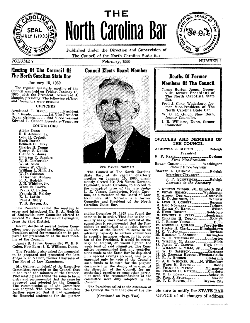 handle is hein.barjournals/ncsbarq0007 and id is 1 raw text is: THE
North Carolina Bar

Published Under the Direction and Supervision of
The Council of the North Carolina State Bar

February, 1960

Keeting Of The Council Of
the North Carolina State Bar
January 15, 1960
The regular quarterly meeting of the
Council was held on Friday, January 15,
1960, with the President, Armistead J.
Maupin, presiding. The following officers
and Councilors were present:
OFFICERS
Armistead J. Maupin------ President
R. P. Reade-------- 1st Vice-President
Bryan Grimes--- 2nd Vice-President
Edward L. Cannon-Secretary-Treasurer
COUNCILORS
Albion Dunn
R. D. Johnson, Jr.
Leon H. Corbett
Hugh Dortch
Bennett H. Perry
Charles H. Young
George S. Quillin
Claude V. Jones
Emerson T. Sanders
W. E. Timberlake
W. M. Allen
James W. Clontz
William L. Mills, Jr.
W. D. Sabiston
H Gardner Hudson
R. A. Hedrick
J. H. Whicker, Sr.
Wade E. Brown
Frank C. Patton
Francis H. Fairley
E. L. Loftin
Paul J. Story
T. D. Bryson, Jr.
The President called the meeting to
order and introduced Mr. R. A. Hedriek
of Statesville, new Councilor elected to
succeed Mr. Don A. Walser of Lexington,
from the 22nd District.
Recent deaths of several former Coun-
cilors were reported as follows, and the
President asked for memorials to be pre-
pared for presentation at the next meet-
ing of the Council:
James B. James, Greenville; W. B. R.
Guion, New Bern; . R. Williams, Dunn.
The President also asked for memorial
to be prepared and presented for late
J-dge L. R. Varser, former Chairman of
Tae Board of Law Examiners.
Mr. Grimes, on behalf of the Executive
Committee, reported to the Council that
it had read the minutes of the October,
1959 meeting and found the same to be in
order and recommended that the same be
approved and adopted by the Council.
The recommendation of the Committee
was adopted. The Executive Committee
further reported that it had examined
the financial statement for the quarter

Council Elects Board Member

ZEB VANCE NORMAN
The Council of The North Carolina
State Bar, at its regular quarterly
meeting on January 15, 1960, unani-
mously elected Mr. Zeb Vance Norman,
Plymouth, North Carolina, to succeed to
the unexpired term of the late Judge
L. R. Varser, Lumberton, North Caro-
lina, as a member of the Board of Law
Examiners. Mr. Norman is a former
Councilor and President of the North
Carolina State Bar.
ending December 31, 1959 and found the
same to be in order. That due to the un-
usually heavy work load of several of the
committees it recommended that the Pre-
sident be authorized to appoint former
members of the Council to serve in an
advisory capacity to certain committees
in specific instances where, in the opin-
ion of the President, it would be neces-
sary or helpful, or would lighten the
work load of said committee. The Com-
mittee recommended that any contribu-
tions made to the State Bar be deposited
in a special savings account, and to be
expended only by vote of the Council;
such funds to be used for the purpose
designated by the donor, otherwise, at
the discretion of the Council, for un-
authorized practice or some other partic-
ular need. The recommendations of the
committee were duly adopted by the
Council.
The President called to the attention of
the Council the fact that one of the dis-
(Continued on Page Two)

Deaths 01 Former
Members Of The Council
James Burton James, Green-
ville, former President of
The North Carolina State
Bar.
Fred J. Coxe, Wadesboro, for-
mer Vice-President of The
North Carolina State Bar.
W. B. R. Guion, New Bern,
former Councilor.
I. R. Williams, Dunn, former
Councilor.
OFFICERS AND MEMBERS OF
THE COUNCIL
ARMisTEAD J. MAUPIN---------Raleigh
President
R. P. READE --------------- Durham
First Vice-President
BRYAN GRIMES------------- Washington
Second Vice-President
EDWARD L. CANNON-----------Raleigh
Secretary-Treasurer
J. F. SCIIWEIDLER-------Raleigh
Associate to the Secretary
1. KENYON WILSON, JR..Elizabeth City
2. BRYAN GRIMES -------W- ashington
3. ALBION DUNN--------- Greenville
4. R. D. JOHNSON, JR. -------Warsaw
5. LEON H. CORBETT --------Burgaw
6. ERic NORFLEET -----------Jackson
7. OLiVER G. RAND---------- Wilson
8. HUGH DORTCH---------- Goldsboro
9. BENNETT H. PERRY-   - Henderson
10. CHARLES H. YOUNG -       Raleigh
11. J. ROBERT YOUNG -----------Dunn
12. GEORGE S. QUILLIN-  -Fayetteville
13. Hector H. Clark-   Elizabethtown
14. C. V. JONES ------------- Durham
15. EMERSON T. SANDERS.-: --Burlington
16. W. E. TIMBERLAKE--    Lumberton
17. WILLIAM M. ALLEN --------Elkin
18. JAMES W. CLONTZ -     High Point
19. WILLIAM L. MILLS, JR -   Concord
20. W. D. SABISTON ----------Carthage
21. H. GARDNER HUDSON-Winston-Salem
22. R. A. HEDRICK --------- Statesville
23. J. H. WHIcKER, SR.___N. Wilkesboro
24. WADE E. BROwN ----------Boone
25. FRANK C. PATTON -     Morganton
26. FRANCIS H. FAIRLEY -    Charlotte
28. E. L. LoFrI -----------Asheville
29. PAUL J. STORY -------------- Marion
30. T. D. BRYSON, JR. -  Bryson City
Be sure to notify the STATE BAR
OFFICE of all changes of address

VOLUME 7

NUMBER 1


