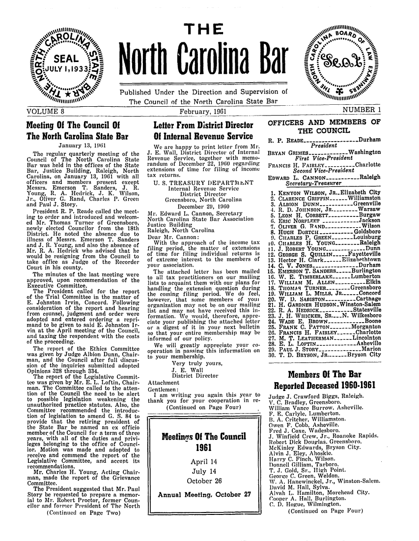 handle is hein.barjournals/ncsbarq0008 and id is 1 raw text is: THE
North Car olina Bar

VOLUME 8
Meeting Of The Council 0
The North Carolina State
January 13, 1961
The regular quarterly meeting
Council of The North Carolin
Bar was held in the offices of th
Bar, Justice Building, Raleigh,
Carolina, on January 13, 1961
officers and members present
Messrs. Emerson T. Sanders,
Young, R. A. Hedrick, J. K.
Jr., Oliver G. Rand, Charles P
and Paul J. Story.
President R. P. Reade called th
ing to order and introduced and
ed Mr. Thomas Turner of Gre
newly elected Councilor from t
District. He noted the absence
illness of Messrs. Emerson T.
and J. R. Young, and also the ab
Mr. R. A. Hedrick who advised
would be resigning from the Co
take office as Judge of the R
Court in his county.
The minutes of the last meeti
approved, upon recommendation
Executive Committee.
The President called for the
of the Trial Committee in the m
E. Johnston Irvin, Concord. F
consideration of the report and
from counsel, judgment and ord
adopted and entered ordering
mand to be given to said E. John
vin at the April meeting of the
and taxing the respondent with t
of the proceeding.
The report of the Ethics Co
was given by Judge Albion Dunn
man, and the Council after full
sion of the inquiries submitted
Opinions 328 through 334.
The report of the Legislative
tee was given by Mr. E. L. Loftin
man. The Committee called to th
tion of the Council the need to
to possible legislation weaken
unauthorized practice statutes. A
Committee recommended the i
tion of legislation to amend G.
provide that the retiring presi
the State Bar be named an ex
member of the Council for a term
years, ivith all of the duties an
leges belonging to the office of
lor. Motion was made and ado
receive and commend the repor
Legislative Committee, and ac
recommendations.
Mr. Charles H. Young, Acting
man, made the report of the G
Committee.
The President suggested that
Story be requested to prepare a
ial to Mr. Robert Proctor, forme
cilor and former President of Th
(Continued on Page Two

Published Under the Direction and Supervision of
The Council of the North Carolina State Bar
February, 1961
f           Letter From    District Director       OFFIC
3ar         Of Internal Revenue Service            R. P. F
WVe are happy to print letter from Mr.
of the  J. E. Wall, District Director of internal  BRYAN
a State   Revenue Service, together   vith memo-
e State  ranlum of December 22, 1960 regarding     FRANCIS
North   extensions of time for filing of income
with all  tax returns.                             EDWARD
except     U. S. TREASURY DEPARTALNT
J. R.           Internal Revenue Service
Wilson,              District Director             1. KEN
Green         Greensboro, North Carolina          2. CLAI
December 29, 1960               3. ALB
r. R. I
O.. Irect-  Mr. Edwvard L. Cannon, Secretary        5. LEO~
welcom-   North Carolina State Bar Association      6. ER
ensboro,  Justice Building                          7. OLI
he 18th         h, North Carolina
due to   RalHUg
Sanders   Dear Mr. Cannon:                          9. CIIA
sence of     With the approach of the income tax   10. CIIA
that he   filing period, the matter of extensions  11. j. R
uncil to  of time for filing individual returns is  12. GEO
ecorder  of extreme interest to the members of    13. Hee
your association.                        14. C. I
ngThe attached letter has been mailed              15. Em
of te  t9al tax practitioners on our mailing    16. W.
of the   t   l
lists to acquaint them with our- plans for  17. WIL
report  handling the extension question during   18. T
trport  the coming filing period. We do feel,    19. WIL
atter of
ollowing   however,   at so    members of yo       20. W.
)loig organization may not be on our mailing  21. H.
hearing   list and may not have received this in-  22. R.
er were   formation. We would, therefore, appre-   23. J. 
a repri   ciate you publishing the attached letter  24. WAi
ston It-  or a digest of it in your next bulletin  25. FA
Council,  so that your entire membership may be    26. FRA
he costs  informed of our policy.                  27. M.
mmittee          will greatly appreciate your co-  28 E.
,i   -  tYour membership.                        30. T.
discus-
adoptedVery truly yours,
adoptedJ. E. Wall
Commit-            District Director
, Chair-  Attachment
e atten-  Gentlemen:
be alert    I am writing you again this year to    Judge J
iag  the  thank you for your cooperation in te-    17. C. B'
ing, the
(Continued on Page Four)               William
OfIneralReeneueric

ntroduc-
S. 84 to
dent of
officio
of three
d privi-
Counci-
pted to
t of the
cept its
Chair-
rievance
Mr. Paul
memor-
r Coun-
e North

F. E. C
B. A. C
Owen F
Fred J.
.1. Winf
Robert
McKinl
Alvin J
Harry
Donnell
T. J. G
George
W. A. I
David
Alvah
Cooper
C. D. H

NUMBER 1
ERS AND MEMBERS OF
THE COUNCIL
EADE------------------Durham
President
GRIMES-------------Washington
First Vice-President
H. FAIRLEY --------- Charlotte
Second Vice-President
L. CANNON ----------Raleigh
ceretary-Treasurer
YON WILSON, Jn..Elizabeth City
BENCE GRIFFIN------Williamston
ION DUNN.---------Greenville
D. JoHNsoN, JR. ------- Warsaw
N H. CORBETT.--------Burgaw
c NORFLEET ------------Jackson
VER G. RAND------------Wilson
H DoUTC1----------Goldsboro
RLEs P, GREEN-----Louisburg
RLES H. YOUNG.-------Raleigh
OBERT YOUNG----------- Dunn
RGE S. QUILLIN-.--Fayetteville
tor H. Clark ..- Elizabethtown
V. JONES ------------- Durham
RSON T. SANDERS-.--Burlington
E. TIMBERLAKE----Lumberton
LIAM M. ALLEN---------Elkin
MA-9 TURNER--------Greensboro
LIAM L. MILLS. Jn.----.Concord
U. SABISTON --------- Carthage
GARDNER HUDSON-Winston-Salem
A HEDRICK ---------- Statesville
. WHICKER. Sa....N. Wilkesboro
DE E. BROWN ---------- Boone
NK C. PATTON ----Morganton
NCIS H. FAIRLEY --Charlotte
T. LEATHERMAN----Lincolnton
L. LOFTIN ----------- Asheville
L J. STORY ------------ Marion
D. BRYSON, Jn.-  Bryson City
Members Of The Bar
orted Deceased 1960-1961
Crawford Biggs, Raleigh.
radley, Greensboro.
Vance Burrow, Asheville.
arlyle, Lumberton.
ritcher, Williamston.
. Cobb, Asheville.
Coxe, Wadesboro.
ield Crew, Jr., Roanoke Rapids.
Dick Douglas. Greensboro.
ey Edwards, Bryson City.
. Eley, Ahoskie.
C. Finch, Wilson.
Gilliam, Tarboro.
old, Sr., High Point.
C. Green, Weldon.
ianewinckel, Jr., Winston-Salem.
M. Hall, Sylva.
L. Hamilton, Morehead City.
A. Hall, Burlington.
[ogue, Wilmington.
'Continued on Page Four)


