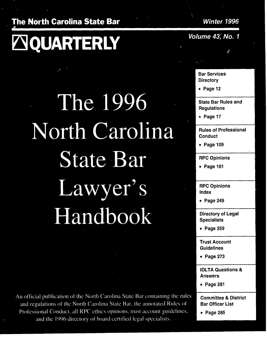 handle is hein.barjournals/ncsbarq0043 and id is 1 raw text is: Bar Services
Directory
* Page 12
The              1     99                             State Bar Rules and
S                 Regulations
* Page 17
Rules of Professional
North Carolina                                                   Conduct
* Page 109
StateBar                                              RPC Opinions
* Page 249
RPC Opinions
Handboo                                         :Index
*Page 249
Directory of Legal
HandbookSpecialists
* Page 259
Trust Account
Guidelines
* Page 273
IOLTA Questions &
Answers
* Page 281
An official pul11Caton of the North Carolina State Bar containing 0he ruleCs  Committee & District
and regltionS of the North Carolia Stte BMr, the annoted RuleS of'   Bar Officer List
ProfeSSIOnal Conduct, all RPC ethics opinions, truSt account guildelines, * Page 285


