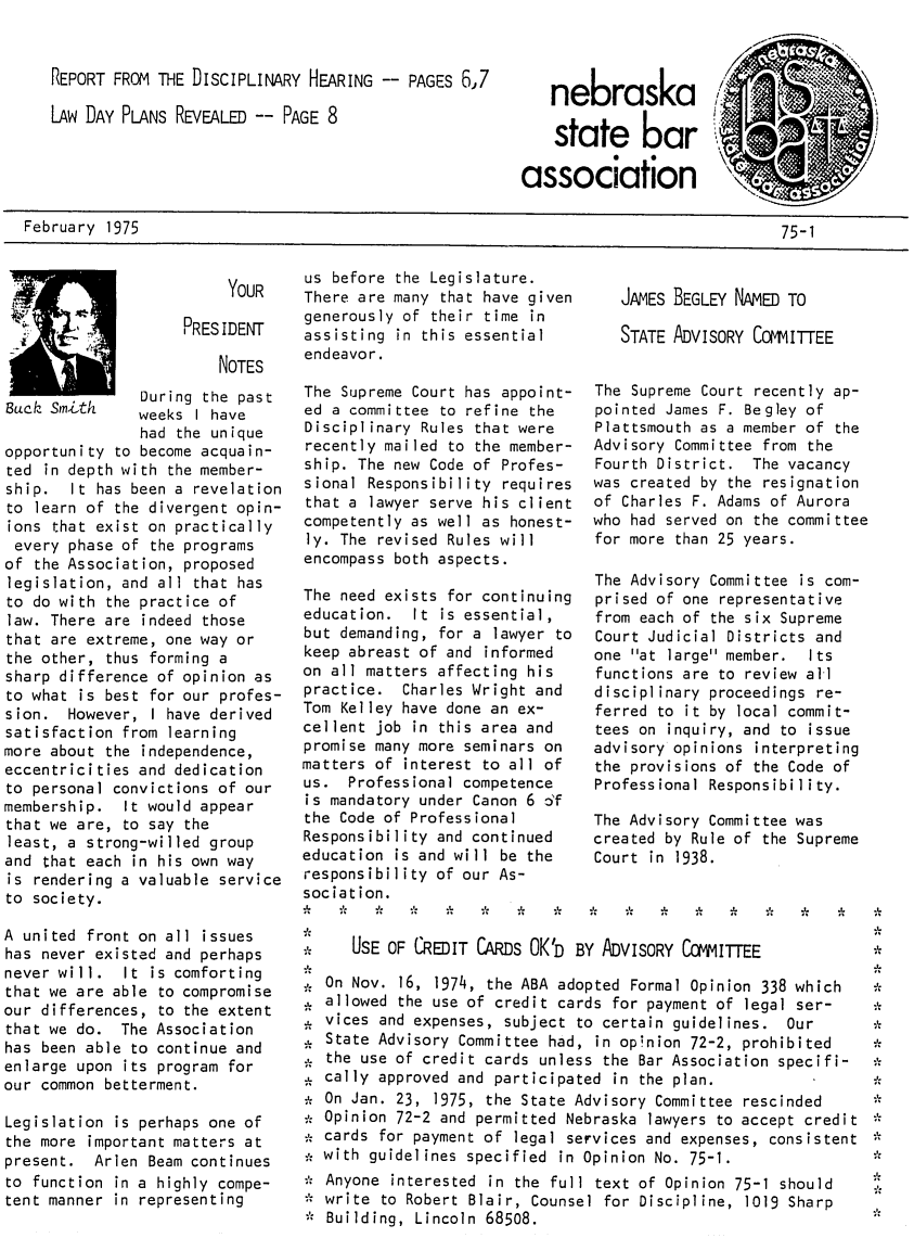 handle is hein.barjournals/neblwr1975 and id is 1 raw text is: REPORT FROM THE DISCIPLINARY HEARING -- PAGES 6,7
LAW DAY PLANS REVEALED -- PAGE 8

nebraska
state bar
association

February 1975

us before the Legislature.
YOUR    There are many that have given
generously of their time in
PRESIDENT
assisting  in  this  essential
NOTES     endeavor.
During the past   The Supreme Court has appoint-
Buck Sm' h     weeks I have      ed a committee to refine the
had the unique    Disciplinary Rules that were
opportunity to become acquain-    recently mailed to the member-
ted in depth with the member-    ship. The new Code of Profes-
ship.  It has been a revelation  sional Responsibility requires
to learn of the divergent opin-  that a lawyer serve his client
ions that exist on practically   competently as well as honest-
every phase of the programs      ly. The revised Rules will
of the Association, proposed     encompass both aspects.
legislation, and all that has
to do with the practice of       The need exists for continuing
law. There are indeed those      education.  It is essential,
that are extreme, one way orbut demanding, for a lawyer to
the other, thus forming a        keep abreast of and informed
sharp difference of opinion as   on all matters affecting his
to what is best for our profes-  practice. Charles Wright and
sion. However, I have derived    Tom Kelley have done an ex-
satisfaction from learning       cellent job in this area and
more about the independence,     promise many more seminars on
eccentricities and dedication    matters of interest to all of
to personal convictions of our   us.  Professional competence
membership. It would appear       is mandatory under Canon 6 6f
that we are, to say the          the Code of Professional
least, a strong-willed group     Responsibility and continued
and that each in his own way     education is and will be the
is rendering a valuable service  responsibility of our As-
to society.                      sociation.

A united front on all issues
has never existed and perhaps
never will. It is comforting
that we are able to compromise
our differences, to the extent
that we do. The Association
has been able to continue and
enlarge upon its program for
our common betterment.
Legislation is perhaps one of
the more important matters at
present. Arlen Beam continues
to function in a highly compe-
tent manner in representing

JAMES BEGLEY NAED TO
STATE ADVISORY COaVIITTEE
The Supreme Court recently ap-
pointed James F. Begley of
Plattsmouth as a member of the
Advisory Committee from the
Fourth District. The vacancy
was created by the resignation
of Charles F. Adams of Aurora
who had served on the committee
for more than 25 years.
The Advisory Committee is com-
prised of one representative
from each of the six Supreme
Court Judicial Districts and
one at large member.  Its
functions are to review all
disciplinary proceedings re-
ferred to it by local commit-
tees on inquiry, and to issue
advisory opinions interpreting
the provisions of the Code of
Professional Responsibility.
The Advisory Committee was
created by Rule of the Supreme
Court in 1938.
.9.  .9.  .2.  J.  L9  .1.  .9.  L2

USE OF CREDIT CARDS OK'D BY ADVISORY COMITTEE
On Nov. 16, 1974, the ABA adopted Formal Opinion 338 which
allowed the use of credit cards for payment of legal ser-
vices and expenses, subject to certain guidelines. Our
State Advisory Committee had, in opinion 72-2, prohibited
the use of credit cards unless the Bar Association specifi-
cally approved and participated in the plan.
On Jan. 23, 1975, the State Advisory Committee rescinded
Opinion 72-2 and permitted Nebraska lawyers to accept credit
cards for payment of legal services and expenses, consistent
with guidelines specified in Opinion No. 75-1.
Anyone interested in the full text of Opinion 75-1 should
write to Robert Blair, Counsel for Discipline, 1019 Sharp
Building, Lincoln 68508.

75-1


