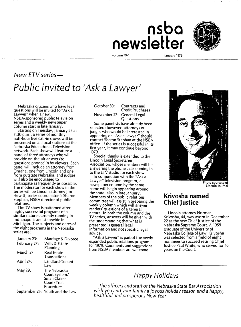 handle is hein.barjournals/neblwr1979 and id is 1 raw text is: nsba
newsletter

volume 79-1

january 1979

New ETV series-

Public invited to 'Ask a Lawyer'

Nebraska citizens who have legal
questions will be invited to Ask a
Lawyer when a new,
NSBA-sponsored public television
series and a weekly newspaper
column start in late January.
Starting on Tuesday, January 23 at
7:30 p.m., a series of monthly,
half-hour live call-in shows will be
presented on all local stations of the
Nebraska Educational Television
network. Each show will feature a
panel of thre6 attorneys wh9 will
provide on-the-air answers'to
questions phoned in by viewers. Each
panel will include an attorney from
Omaha, one from Lincoln and one
from outstate Nebraska, and judges
will also be encouraged to
participate as frequently as possible.
The moderator for each show in the
series will be Lincoln attorney Jim
Hewitt; series coordinator is Sharon
Stephan, NSBA director of public
relations.
. The TV show is patterned after
highly successful programs of a
similar nature currently running in
Indianapolis and statewide in
Michigan. The subjects and dates of
the eight programs in the Nebraska
series are:
January 23:  Marriage & Divorce
February 27: Wills & Estate
Planning
March 27:    Real Estate
Transactions
April 24:    Landlord-Tenant
Law
May 29:     The Nebraska
Court System/
Small Claims
Court/Trial
Procedure
September 25: Youth and the Law

October 30:  Contracts and
Credit Pruchases
November 27: General Legal
Questions
Some panelists have already been
selected; however, attorneys or
judges who would be interested in
appearing on Ask a Lawyer should
contact Sharon Stephan at the NSBA
office. If the series is successful in its
first year, it may continue beyond
1979.
Special thanks is extended to the
Lincoln Legal Secretaries
Association, whose members will be
answering the phone calls coming in
to the ETV studio for each show.
In conjunction with the Ask a
Lawyer television program, a
newspaper column by the same
name will begin appearing around
the state, also in late January.
Members of the public relations
committee will assist in preparing the
weekly column which will answer
readers' questions of a general
nature. In both the column and the
TV series, answers will be given with
the understanding that what is
presented is general legal
information and not specific legal
advice.
Ask a Lawyer is part of the newly
expanded public relations program
for 1979. Comments and suggestions
from NSBA members are welcome.

noto courtesy or
Lincoln Journal

Krivosha named
Chief Justice

Lincoln attorney Norman
Krivosha, 44, was sworn in December
22 as the new Chief Justice of the
Nebraska Supreme Court. A 1959
graduate of the University of
Nebraska College of Law, Krivosha
was selected from a field of eight
nominees to succeed retiring Chief
Justice Paul White, who served for 16
years on the Court.

Happy Holidays
The officers and staff of the Nebraska State Bar Association
wish you and your family a joyous holiday season and a happy,
healthful and prosperous New Year.


