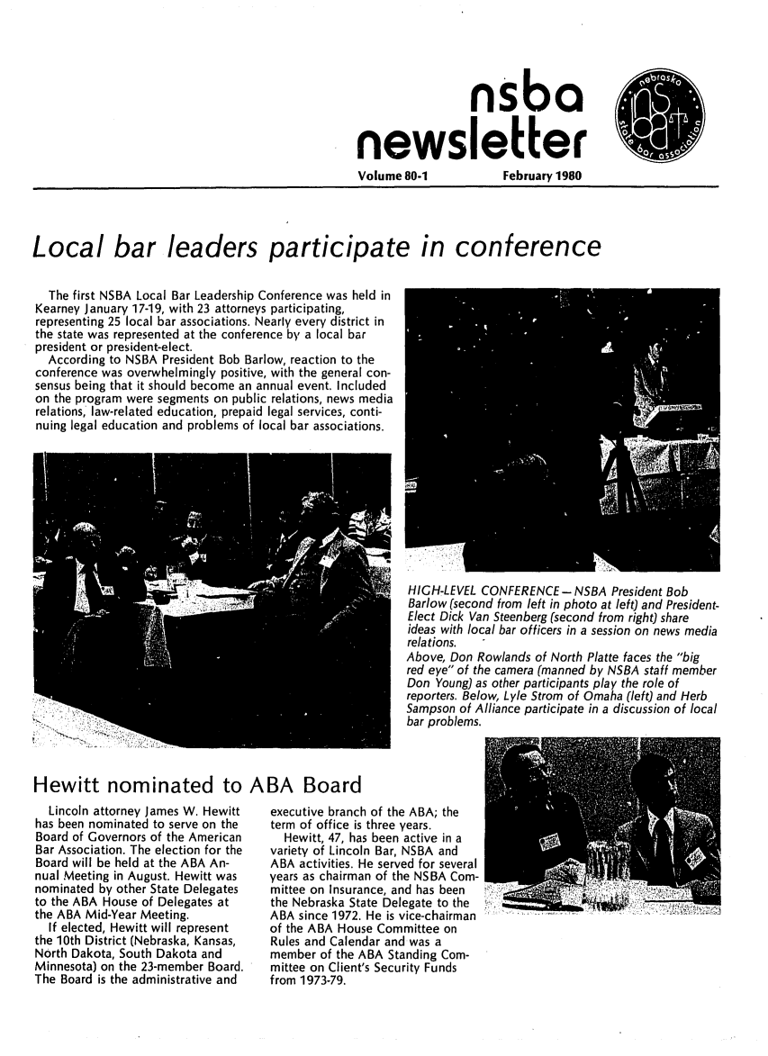 handle is hein.barjournals/neblwr1980 and id is 1 raw text is: nsba
newsletter

Volume 80-1

February 1980

Local bar leaders participate in conference
The first NSBA Local Bar Leadership Conference was held in
Kearney January 17-19, with 23 attorneys participating,
representing 25 local bar associations. Nearly every district in
the state was represented at the conference by a local bar
president or president-elect.
According to NSBA President Bob Barlow, reaction to the
conference was overwhelmingly positive, with the general con-
sensus being that it should become an annual event. Included
on the program were segments on public relations, news media
relations, law-related education, prepaid legal services, conti-
nuing legal education and problems of local bar associations.

HIGH-LEVEL CONFERENCE - NSBA President Bob
Barlow (second from left in photo at left) and President-
Elect Dick Van Steenberg (second from right) share
ideas with local bar officers in a session on news media
relations.
Above, Don Rowlands of North Platte faces the big
red eye of the camera (manned by NSBA staff member
Don Young) as other participants play the role of
reporters. Below, Lyle Strom of Omaha (left) and Herb
Sampson of Alliance participate in a discussion of local
bar problems.

Hewitt nominated to ABA Board

Lincoln attorney James W. Hewitt
has been nominated to serve on the
Board of Governors of the American
Bar Association. The election for the
Board will be held at the ABA An-
nual Meeting in August. Hewitt was
nominated by other State Delegates
to the ABA House of Delegates at
the ABA Mid-Year Meeting.
If elected, Hewitt will represent
the 10th District (Nebraska, Kansas,
North Dakota, South Dakota and
Minnesota) on the 23-member Board.
The Board is the administrative and

executive branch of the ABA; the
term of office is three years.
Hewitt, 47, has been active in a
variety of Lincoln Bar, NSBA and
ABA activities. He served for several
years as chairman of the NSBA Com-
mittee on Insurance, and has been
the Nebraska State Delegate to the
ABA since 1972. He is vice-chairman
of the ABA House Committee on
Rules and Calendar and was a
member of the ABA Standing Com-
mittee on Client's Security Funds
from 1973-79.


