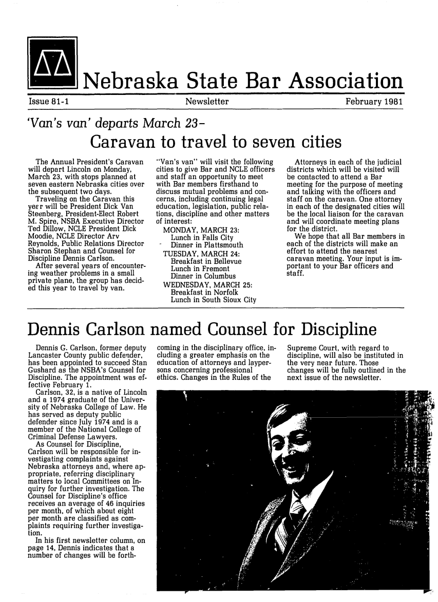 handle is hein.barjournals/neblwr1981 and id is 1 raw text is: I            INebraska State Bar Association
Issue 81-1                               Newsletter                                February 1981
'Van's van' departs March 23-
Caravan to travel to seven cities
The Annual President's Caravan  Van's van will visit the following  Attorneys in each of the judicial
will depart Lincoln on Monday,    cities to give Bar and NCLE officers  districts which will be visited will
March 23, with stops planned at   and staff an opportunity to meet  be contacted to attend a Bar
seven eastern Nebraska cities over  with Bar members firsthand to   meeting for the purpose of meeting
the subsequent two days.          discuss mutual problems and con-  and talking with the officers and
Traveling on the Caravan this   cerns, including continuing legal  staff on the caravan. One attorney
yeE r will be President Dick Van  education, legislation, public rela-  in each of the designated cities will
Steenberg, President-Elect Robert  tions, discipline and other matters  be the local liaison for the caravan
M. Spire, NSBA Executive Director  of interest:                     and will coordinate meeting plans
Ted Dillow, NCLE President Dick     MONDAY, MARCH 23:               for the district.
Moodie, NCLE Director Arv             Lunch in Falls City             We hope that all Bar members in
Reynolds, Public Relations Director   Dinner in Plattsmouth         each of the districts will make an
Sharon Stephan and Counsel for     TUESDAY, MARCH 24:               effort to attend the nearest
Discipline Dennis Carlson.            Breakfast in Bellevue         caravan meeting. Your input is im-
After several years of encounter-   Lunch in Fremont              portant to your Bar officers and
ing weather problems in a small       Dinner in Columbus            staff.
private plane, the group has decid-   Dine in Clb
ed this year to travel by van.     WEDNESDAY, MARCH 25:
Breakfast in Norfolk
Lunch in South Sioux City
Dennis Carlson named Counsel for Discipline

Dennis G. Carlson, former deputy
Lancaster County public defender,
has been appointed to succeed Stan
Gushard as the NSBA's Counsel for
Discipline. The appointment was ef-
fective February 1.
Carlson, 32, is a native of Lincoln
and a 1974 graduate of the Univer-
sity of Nebraska College of Law. He
has served as deputy public
defender since July 1974 and is a
member of the National College of
Criminal Defense Lawyers.
As Counsel for Discipline,
Carlson will be responsible for in-
vestigating complaints against
Nebraska attorneys and, where ap-
propriate, referring disciplinary
matters to local Committees on In-
quiry for further investigation. The
Counsel for Discipline's office
receives an average of 46 inquiries
per month, of which about eight
per month are classified as com-
plaints requiring further investiga-
tion.
In his first newsletter column, on
page 14, Dennis indicates that a
number of changes will be forth-

coming in the disciplinary office, in-
cluding a greater emphasis on the
education of attorneys and layper-
sons concerning professional
ethics. Changes in the Rules of the

Supreme Court, with regard to
discipline, will also be instituted in
the very near future. Those
changes will be fully outlined in the
next issue of the newsletter.


