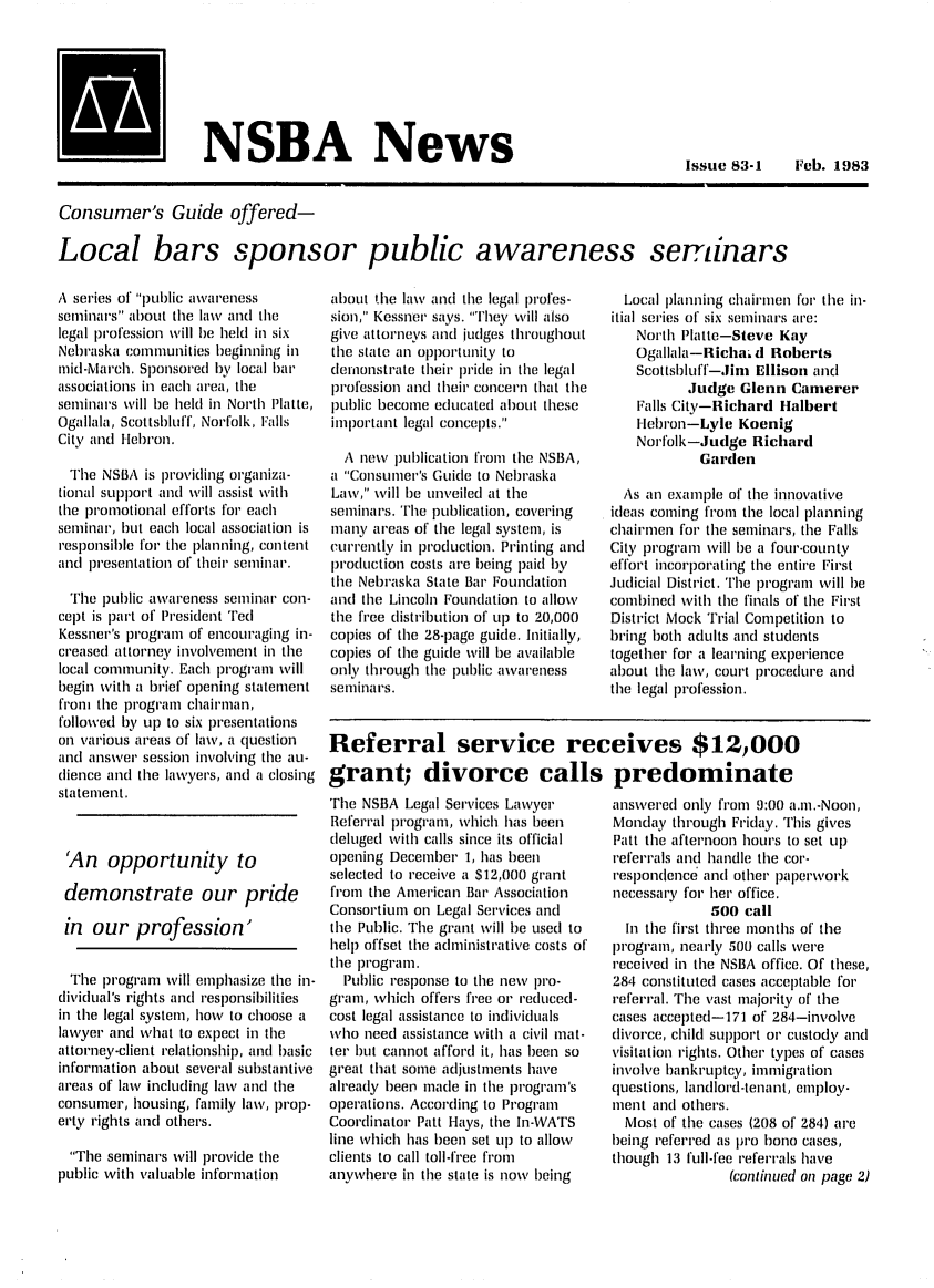 handle is hein.barjournals/neblwr1983 and id is 1 raw text is: NSBA News

Issue 83-1  Feb. 1983

Consumer's Guide offered-
Local bars sponsor public awareness seminars

A series of pul)blic awareness
seminars about the law and the
legal pirofession will be held in six
Nebraska communities beginning in
mid-March. Sponsored by local bai'
associations in each area, the
seminars will be held in North Platte,
Ogallala, Scottsbluff, Norfolk, Falls
City and Ilebron.
The NSBA is piroviding organiza-
tional supplort anl Will assist with
the piomnotional efforts for each
seminar, but each local association is
responsible foI' the planning, content
and presentation of their seminar.
The public awareness seminalr con-
cept is palrt of President Ted
Kessner's program of encouraging in-
creased attorney involvement in the
local community. Each pirogram will
begin with a brief opening statement
fronn the program chairman,
followed by l)up to six piesentations
on various areas of law, a question
and answer session involving the au-
dlience and the lawyers, and a closing
statement.
'An opportunity to
demonstrate our pride
in our profession'
The progiai will emphasize the in-
dividual's rights and responsibilities
in the legal system, howv to choose a
lawyer and what to expect in the
attorney-client relationship, and basic
information about several substantive
areas of law including law and the
consumer, housing, family law, prop-
erty rights and others.
The seminairs will piovide the
public with valuable information

about tihe law anc the legal piofes-
sion, Kessner says. They will also
give attorneys and judges throughout
the state an  Olo'tunity to
demonstrate their pridle in the legal
profession and their concern that the
public become eduncated about these
important legal concepts.
A new publication from the NSBA,
a Consumer's Guide to Nebraska
Law, %Vill be unveiled at the
seminars. 'the publication, covering
many areas of the legal system, is
currently in Ioduction. Printing and
IodLIction costs are being paid by
tie Nebraska State Bar Foundation
and the Lincoln Founlation to allow
the fr'ee distribution of up to 20,000
copies of the 28-page guide. Initially,
copies of the gutide will be available
only through the putblic awareness
seminars.

The NSBA Legal Services Lawyer
Referral program, which has been
leluged with calls since its official
opening December 1, has been
selected to receive a $12,000 grant
frnom the American Bar Association
Consortium on Legal Services and
the Public. The grant will be used to
help offset the administrati\,e costs of
the program.
Public response to the new Iwo-
gram, which offers free or iecluced-
cost legal assistance to individluals
who need assistance with a civil mat-
ter but cannot afford it, has been so
great that some adjustments have
alreatly been made in the program's
opeIations. According to Program
Coordinator Patt Ilays, the In-WATS
line which has been set Up to allow
clients to call toll-fi'ee fi'om
anywhere in the state is now being

Local llanning chairmen for the in-
itial series of six seminars ar'e:
North Platte-Steve Kay
Ogallala-Richai d Roberts
Scottshluff-Jin EllisoII and
Judge Glenn Camerer
Falls City-Richard Halbert
I lebron-Lyle Koenig
Norfolk-Judge Richard
Garden
As an example of the innovative
ideas coming from the local planning
chairmen for the seminars, the Falls
City progr'am will be a four-county
effort incorporating the entire First
Judicial District. The piogiram will be
combined with the finals of the First
Distiict Mock Trial Competition to
bring both adults and students
together for a lea'ning exper'ience
about the law, cour't procedure and
the legal profession.

answerecl only f'om 9:00 am.-Noon,
Monday through Friday. This gives
Patt the afternoon houi's to set up
referrals and handle the cor-
n'espondence anti other paperwork
necessary for her office.
500 call
In the first three months of the
pirogriam, neamly 500 calls were
received in the NSBA office. Of these,
284 constituted cases acceptable for'
referral. The vast majority of the
cases accepted-171 of 284-involve
ciivorce, child Sul)l)ort or custody and
visitation rights. Other types of cases
involve bankruptcy, immigr'ation
luestions, landlord-tenant, emlploy-
ment and others.
Most of the cases (208 of 284) are
being meferred as pro bono cases,
though 13 flI-fee referrals have
(continued on page 2)

Referral service receives $12,000
grant; divorce calls predominate


