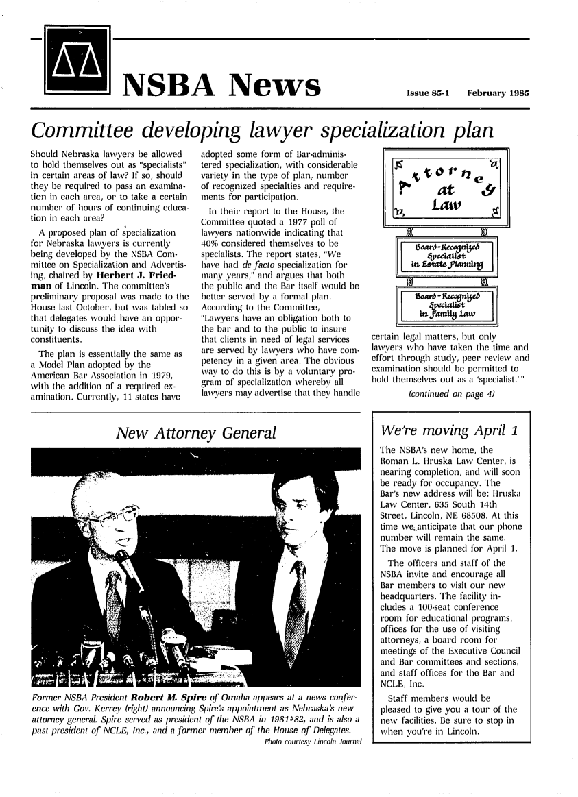 handle is hein.barjournals/neblwr1985 and id is 1 raw text is: NSBA News

Issue 85-1  February 1985

Committee developing lawyer specialization plan

Should Nebraska lawyers be allowed
to hold themselves out as specialists
in certain areas of law? If so, should
they be required to pass an examina-
tien in each area, or to take a certain
number of hours of continuing educa-
tion in each area?
A proposed plan of specialization
for Nebraska lawyers is currently
being developed by the NSBA Com-
mittee on Specialization and Advertis-
ing, chaired by Herbert J. Fried-
man of Lincoln. The committee's
preliminary proposal was made to the
House last October, but was tabled so
that delegates Would have an oppor-
tunity to discuss the idea with
constituents.
The plan is essentially the same as
a Model Plan adopted by the
American Bar Association in 1979,
with the addition of a required ex-
amination. Currently, 11 states have

adopted some form of Bar-adminis-
tered specialization, with considerable
variety in tile type of plan, number
of recognized specialties and require-
ments for participation.
In their report to the House, the
Committee quoted a 1977 poll of
lawyers nationwide indicating that
40% considered themselves to be
specialists. The report states, We
have had de facto specialization for
many years, and argues that both
the public and the Bar itself would be
better served by a formal plan.
According to the Committee,
Lawyers have an obligation both to
the bar and to the public to insure
that clients in need of legal services
are served by lawyers who have com-
petency in a given area. The obvious
way to do this is by a voluntary pro-
gram of specialization whereby all
lawyers may advertise that they handle

New Attorney General

Former NSBA President Robert M. Spire of Omaha appears at a news confer-
ence with Gov. Kerrev (right) announcing Spire's appointment as Nebraska's new
attorney general. Spire served as president of the NSBA in 1981#82, and is also a
past president of NCLE, Inc., and a former member of the House of Delegates.
Photo courtesi Lincoln ,Iournal

certain legal matters, hut only
lawyers who have taken the time and
effort through study, peer review and
examination should be permitted to
hold themselves out as a 'specialist.'
(continued on page 4)
We're moving April 1
The NSBA's new home, the
Roman L. Hruska Law Center, is
nearing completion, and will soon
be ready for occupancy. The
Bar's new address will be: Hruska
Law Center, 635 South 14th
Street, Lincoln, NE 68508. At this
time we..anticipate that our phone
number will remain the same.
The move is planned for April 1.
The officers and staff of the
NSBA invite and encourage all
Bar members to visit our new
headquarters. The facility in-
cludes a 100-seat conference
room for educational programs,
offices for the use of visiting
attorneys, a board room for
meetings of the Executive Council
and Bar committees and sections,
and staff offices for the Bar and
NCLE, Inc.
Staff members would be
pleased to give you a tour of the
new facilities. Be sure to stop in
when you're in Lincoln.


