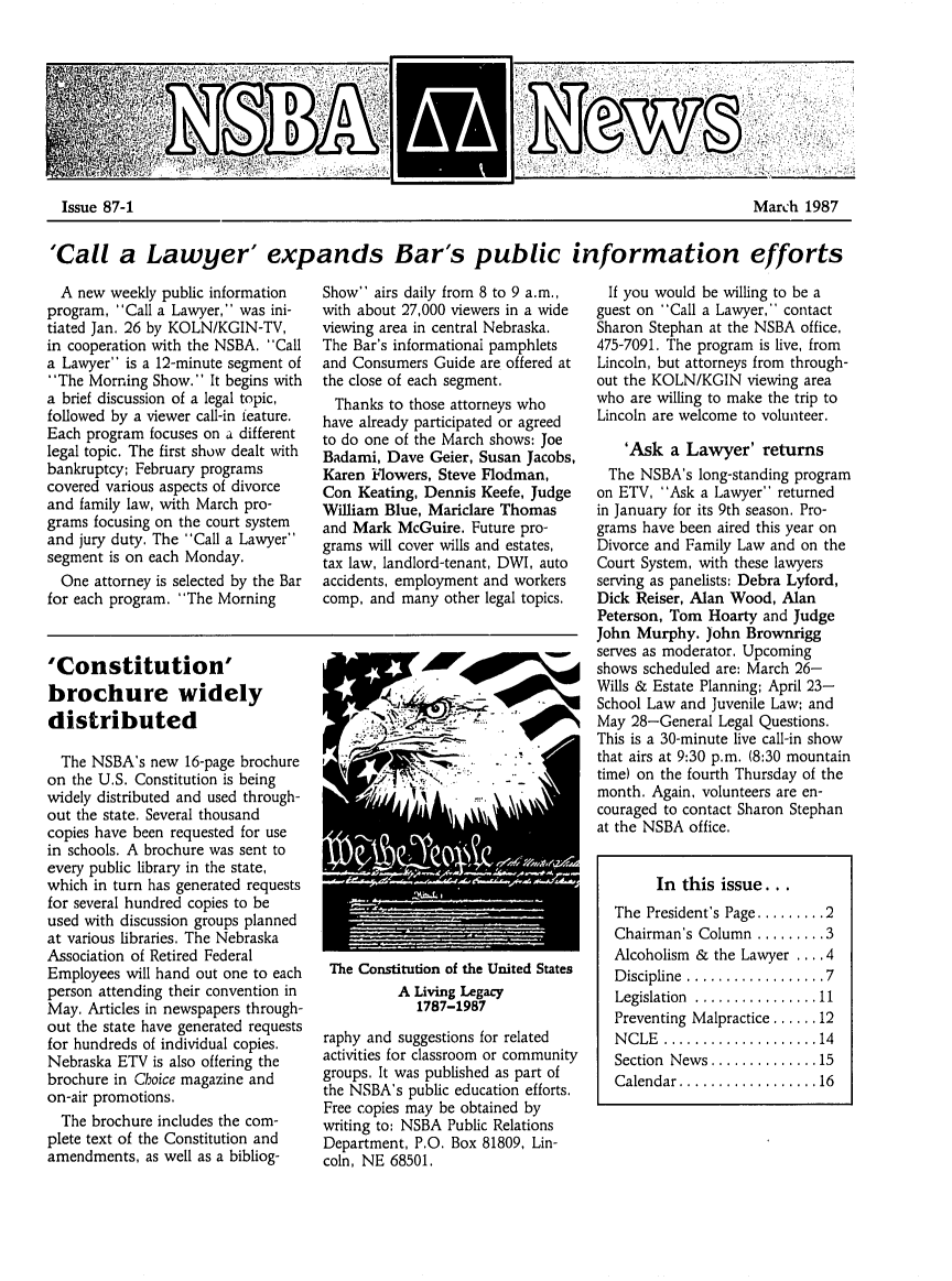 handle is hein.barjournals/neblwr1987 and id is 1 raw text is: Issue 87-1                                      March 1987
'Call a Lawyer expands Bar's public information efforts

A new weekly public information
program, Call a Lawyer, was ini-
tiated Jan. 26 by KOLN/KGIN-TV,
in cooperation with the NSBA. Call
a Lawyer is a 12-minute segment of
The Morning Show. It begins with
a brief discussion of a legal topic,
followed by a viewer call-in feature.
Each program focuses on a different
legal topic. The first show dealt with
bankruptcy; February programs
covered various aspects of divorce
and family law, with March pro-
grams focusing on the court system
and jury duty. The Call a Lawyer
segment is on each Monday.
One attorney is selected by the Bar
for each program. The Morning

'Constitution'
brochure widely
distributed
The NSBA's new 16-page brochure
on the U.S. Constitution is being
widely distributed and used through-
out the state. Several thousand
copies have been requested for use
in schools. A brochure was sent to
every public library in the state,
which in turn has generated requests
for several hundred copies to be
used with discussion groups planned
at various libraries. The Nebraska
Association of Retired Federal
Employees will hand out one to each
person attending their convention in
May. Articles in newspapers through-
out the state have generated requests
for hundreds of individual copies.
Nebraska ETV is also offering the
brochure in Choice magazine and
on-air promotions.
The brochure includes the com-
plete text of the Constitution and
amendments, as well as a bibliog-

Show airs daily from 8 to 9 a.m.,
with about 27,000 viewers in a wide
viewing area in central Nebraska.
The Bar's informationai pamphlets
and Consumers Guide are offered at
the close of each segment.
Thanks to those attorneys who
have already participated or agreed
to do one of the March shows: Joe
Badami, Dave Geier, Susan Jacobs,
Karen Mowers, Steve Flodman,
Con Keating, Dennis Keefe, Judge
William Blue, Mariclare Thomas
and Mark McGuire. Future pro-
grams will cover wills and estates,
tax law, landlord-tenant, DWI, auto
accidents, employment and workers
comp, and many other legal topics.

W>

The Constitution of the United States
A Living Legacy
1787-1987
raphy and suggestions for related
activities for classroom or community
groups. It was published as part of
the NSBA's public education efforts.
Free copies may be obtained by
writing to: NSBA Public Relations
Department, P.O. Box 81809, Lin-
coln, NE 68501.

If you would be willing to be a
guest on Call a Lawyer,' contact
Sharon Stephan at the NSBA office,
475-7091. The program is live, from
Lincoln, but attorneys from through-
out the KOLN/KGIN viewing area
who are willing to make the trip to
Lincoln are welcome to volunteer.
'Ask a Lawyer' returns
The NSBA's long-standing program
on ETV, Ask a Lawyer returned
in January for its 9th season. Pro-
grams have been aired this year on
Divorce and Family Law and on the
Court System, with these lawyers
serving as panelists: Debra Lyford,
Dick Reiser, Alan Wood, Alan
Peterson, Tom Hoarty and Judge
John Murphy. John Brownrigg
serves as moderator. Upcoming
shows scheduled are: March 26-
Wills & Estate Planning; April 23-
School Law and Juvenile Law; and
May 28-General Legal Questions.
This is a 30-minute live call-in show
that airs at 9:30 p.m. (8:30 mountain
time) on the fourth Thursday of the
month. Again, volunteers are en-
couraged to contact Sharon Stephan
at the NSBA office.
In this issue...
The President's Page ......... 2
Chairman's Column ......... 3
Alcoholism & the Lawyer .... 4
D iscipline  .................. 7
Legislation  ................ 11
Preventing Malpractice ...... 12
N C LE  .................... 14
Section  News .............. 15
Calendar .................. 16


