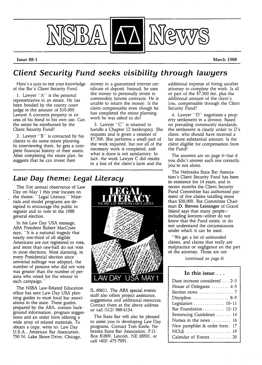 handle is hein.barjournals/neblwr1988 and id is 1 raw text is: Client Security Fund seeks visibility through lawyers

Here's a quiz to test your knowledge
of the Bar's Client Security Fund.
1. Lawyer A is the personal
representative in an estate. He has
been bonded by the county court
judge in the amount of $10,000.
Lawyer A converts property in ex-
cess of his bond to his own use. Can
the estate be reimbursed by the
Client Security Fund?
2. Lawyer B is contacted by his
clients to do some estate planning.
In interviewing them, he gets a com-
plete financial history of their assets.
After completing the estate plan, he
suggests that he can invest their

money in a guaranteed interest cer-
tificate of deposit. Instead, he uses
the money to personally invest in
commodity futures contracts. Fie is
unable to return the money. Is the
claim compensable even though he
has completed the estate planning
work he was asked to do?
3. Lawyer C is retained to
handle a Chapter 12 bankruptcy. She
requests and is given a retainer of
$7,500. She performs a small part of
the work required, but not all of the
necessary work is completed, and
what is done is not satisfactory. In
fact, the work Lawyer C did results
in a loss of the client's farm and the

Law Day theme: Legal Literacy

The 31st annual observance of Law
Day on May 1 this year focuses on
the theme, Legal Literacy. Mate-
rials and model programs are de-
signed to encourage the public to
register and to vote in the 1988
general election.
In his Law Day USA message,
ABA President Robert MacCrate
says, It is a national tragedy that
nearly one-third of all eligible
Americans are not registered to vote,
and more than one-half do not vote
in most elections. Most alarming, in
every Presidential election since
universal suffrage was adopted, the
number of persons who did not vote
was greater than the number of per-
sons who voted for the winner in
each campaign.
The NSBA Law-Related Education
office has sent Law Day USA plan-
ning guides to most local bar associ-
ations in the state. These guides,
prepared by the ABA, contain back-
ground information, program sugges-
tions and an order form offering a
wide array of related materials. To
obtain a copy, write to: Law Day
U.S.A., American Bar Association,
750 N. Lake Shore Drive, Chicago,

LEGAL

IL 60611. The ABA special events
staff also offers project assistance,
suggestions and additional resources.
Contact them at the above address
or call (312) 988-6134.
The State Bar will also be pleased
to assist you in developing Law Day
programs. Contact Tom Keefe, Ne-
braska State Bar Association, P.O.
Box 81809, Lincoln, NE 68501, or
call (402) 475-7091.

additional expense of hiring another
attorney to complete the work. Is all
or part of the $7,500 fee, plus the
additional amount of the client's
loss, compensable through the Client
Security Fund?
4. Lawyer D negotiates a prop-
erty settlement in a divorce. Based
on prevailing community standards,
the settlement is clearly unfair to D's
client, who should have received a
far more substantial amount. Is the
client eligible for compensation from
the Fund?
The answers are on page 6-but if
you didn't answer each one correctly,
you're not alone.
The Nebraska State Bar Associa-
tion's Client Security Fund has been
in existence for 14 years, and in
recent months the Client Security
Fund Committee has authorized pay-
ment of five claims totalling more
than $30,000. But Committee Chair-
man D. Steven Leininger of Grand
Island says that many people-
including lawyers-either do not
know that the Fund exists, or do
not understand the circumstances
under which it can be used.
We get a lot of unfounded
claims, and claims that really are
malpractice or negligence on the part
of the attorney. Those are not
(continued on page 6)
In this issue...
Dues increase considered ... 2-3
House of Delegates ........ 4-5
Section  news  ................ 7
D iscipline .................  8-9
Legislation  ..............  10-11
Bar Foundation .......... 12-13
Sentencing Guidelines ....... 14
Names in the news ......... 16
New pamphlet & order form. 17
N C LE  ....................  19
Calendar of Events  ......... 20

Issue 88-1

March 1988


