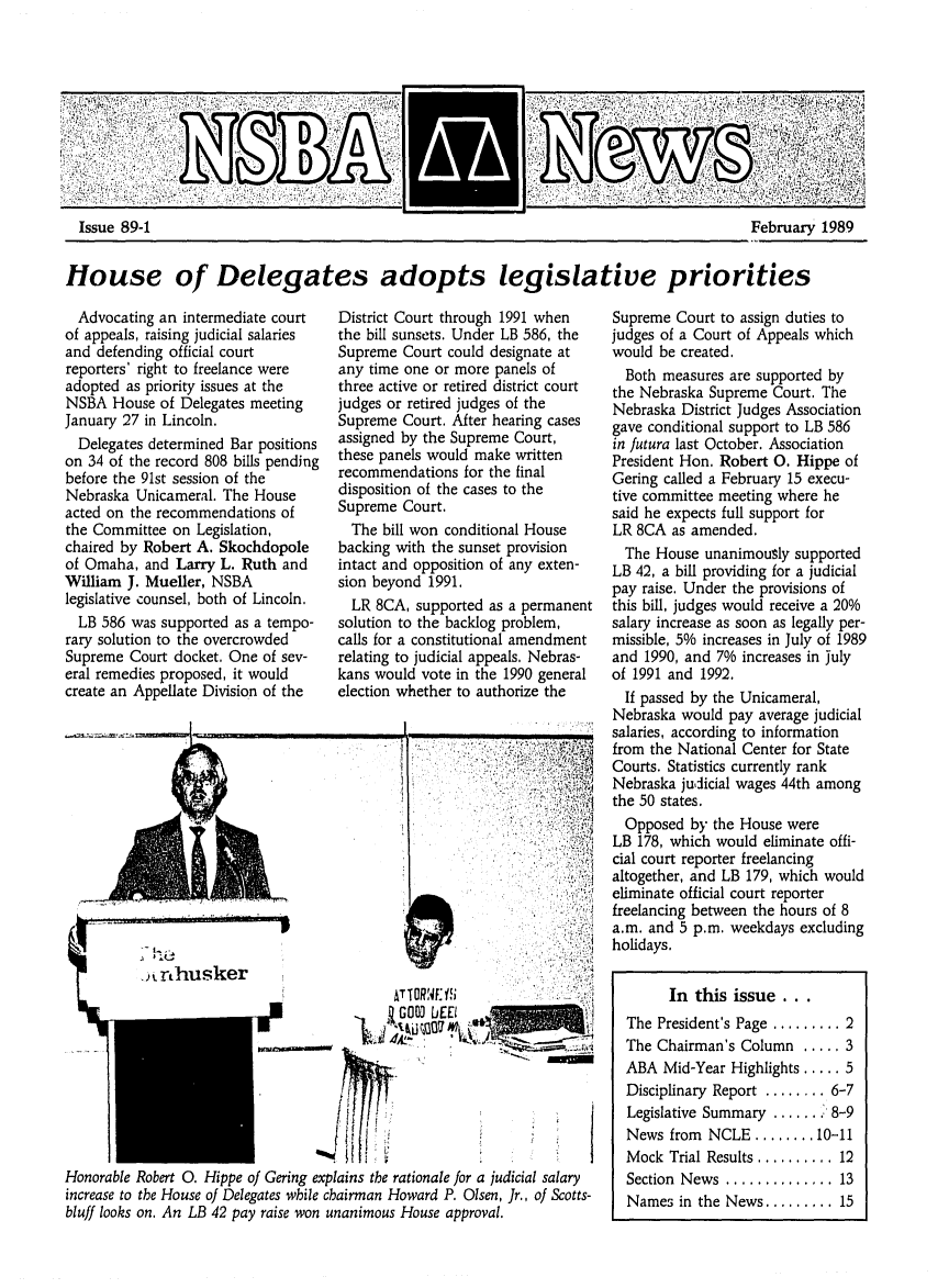 handle is hein.barjournals/neblwr1989 and id is 1 raw text is: Issue 89-1

House of Delegates adopts legislative priorities

Advocating an intermediate court
of appeals, raising judicial salaries
and defending official court
reporters' right to freelance were
adopted as priority issues at the
NSBA House of Delegates meeting
January 27 in Lincoln.
Delegates determined Bar positions
on 34 of the record 808 bills pending
before the 91st session of the
Nebraska Unicameral. The House
acted on the recommendations of
the Committee on Legislation,
chaired by Robert A. Skochdopole
of Omaha, and Larry L. Ruth and
William J. Mueller, NSBA
legislative counsel, both of Lincoln.
LB 586 was supported as a tempo-
rary solution to the overcrowded
Supreme Court docket. One of sev-
eral remedies proposed, it would
create an Appellate Division of the

District Court through 1991 when
the bill sunsets. Under LB 586, the
Supreme Court could designate at
any time one or more panels of
three active or retired district court
judges or retired judges of the
Supreme Court. After hearing cases
assigned by the Supreme Court,
these panels would make written
recommendations for the final
disposition of the cases to the
Supreme Court.
The bill won conditional House
backing with the sunset provision
intact and opposition of any exten-
sion beyond 1991.
LR 8CA, supported as a permanent
solution to the backlog problem,
calls for a constitutional amendment
relating to judicial appeals, Nebras-
kans would vote in the 1990 general
election whether to authorize the

-
Honorable Robert 0. Hippe of Gering explains the rationale for a judicial salary
increase to the House of Delegates wbile chairman Howard P. Olsen, Jr., of Scotts-
bluff looks on. An LB 42 pay raise won unanimous House approval.

Supreme Court to assign duties to
judges of a Court of Appeals which
would be created.
Both measures are supported by
the Nebraska Supreme Court. The
Nebraska District Judges Association
gave conditional support to LB 586
in futura last October. Association
President Hon. Robert 0. Hippe of
Gering called a February 15 execu-
tive committee meeting where he
said he expects full support for
LR 8CA as amended.
The House unanimously supported
LB 42, a bill providing for a judicial
pay raise. Under the provisions of
this bill, judges would receive a 20%
salary increase as soon as legally per-
missible, 5% increases in July of 1989
and 1990, and 7% increases in july
of 1991 and 1992.
If passed by the Unicameral,
Nebraska would pay average judicial
salaries, according to information
from the National Center for State
Courts. Statistics currently rank
Nebraska judicial wages 44th among
the 50 states.
Opposed by the House were
LB 178, which would eliminate offi-
cial court reporter freelancing
altogether, and LB 179, which would
eliminate official court reporter
freelancing between the hours of 8
a.m. and 5 p.m. weekdays excluding
holidays.
In this issue...
The President's Page ......... 2
The Chairman's Column ..... 3
ABA Mid-Year Highlights ..... 5
Disciplinary Report ........ 6-7
Legislative Summary ....... :'8-9
News from NCLE ........ 10-11
Mock Trial Results .......... 12
Section  News  .............. 13
Names in the News ......... 15

February 1989


