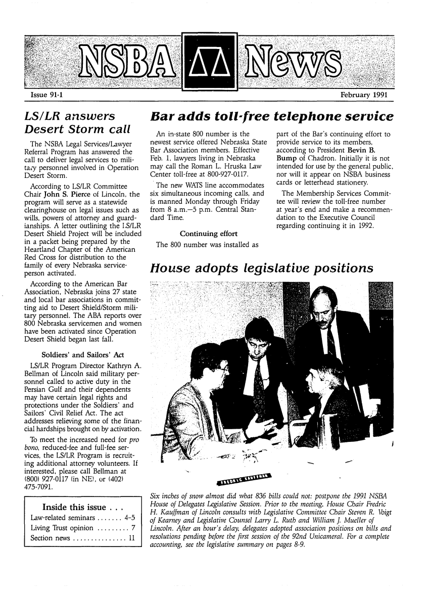 handle is hein.barjournals/neblwr1991 and id is 1 raw text is: Issue 91-1

LS/LR answers
Desert Storm call
The NSBA Legal Services/Lawyer
Referral Program has answered the
call to deliver legal services to mili-
ta,'y personnel involved in Operation
Desert Storm.
According to LS/LR Committee
Chair John S. Pierce of Lincoln, the
program will serve as a statewide
clearinghouse on legal issues such as
wills, powers of attorney and guard-
ianships. A letter outlining the LS/LR
Desert Shield Project will be included
in a packet being prepared by the
Heartland Chapter of the American
Red Cross for distribution to the
family of every Nebraska service-
person activated.
According to the American Bar
Association, Nebraska joins 27 state
and local bar associations in commit-
ting aid to Desert Shield/Storm mili-
tary personnel. The ABA reports over
800 Nebraska servicemen and women
have been activated since Operation
Desert Shield began last fall.
Soldiers' and Sailors' Act
LS/LR Program Director Kathryn A.
Bellman of Lincoln said military per-
sonnel called to active duty in the
Persian Gulf and their dependents
may have certain legal rights and
protections under the Soldiers' and
Sailors' Civil Relief Act. The act
addresses relieving some of the finan-
cial hardships brought on by activation.
To meet the increased need for pro
bono, reduced-fee and full-fee ser-
vices, the LS/LR Program is recruit-
ing additional attorney volunteers, If
interested, please call Bellman at
(800) 927-0117 (in NE), or (402)
475-7091.
Inside this issue . . .
Law-related seminars ....... 4-5
Living Trust opinion ......... 7
Section  news  ............... 11

Bar adds toll-free telephone service

An in-state 800 number is the
newest service offered Nebraska State
Bar Association members. Effective
Feb. 1, lawyers living in Nebraska
may call the Roman L. Hruska Law
Center toll-free at 800-927-0117.
The new WATS line accommodates
six simultaneous incoming calls, and
is manned Monday through Friday
from 8 am.-5 p.m. Central Stan-
dard Time.
Continuing effort
The 800 number was installed as

House

part of the Bar's continuing effort to
provide service to its members,
according to President Bevin B.
Bump of Chadron. Initially it is not
intended for use by the general public,
nor will it appear on NSBA business
cards or letterhead stationery.
The Membership Services Commit-
tee will review the toll-free number
at year's end and make a recommen-
dation to the Executive Council
regarding continuing it in 1992.

adopts legislative positions
EL|

Six inches of snow almost did what 836 bills could not: postpone the 1991 NSBA
House of Delegates Legislative Session. Prior to the meeting, House Chair Fredric
H. Kauffman of Lincoln consults witb Legislative Committee Chair Steven R. Voigt
of Kearney and Legislative Counsel Larry L. Rutb and William J. Mueller of
Lincoln. After an hour's delay, delegates adopted association positions on bills and
resolutions pending before the first session of the 92nd Unicameral. For a complete
accounting, see the legislative summary on pages 8-9.

February 1991


