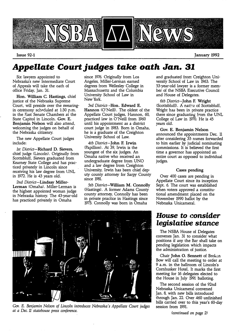 handle is hein.barjournals/neblwr1992 and id is 1 raw text is: January 1992

Appellate Court judges take oath Jan. 31

Six lawyers appointed to
Nebraska's new Intermediate Court
of Appeals will take the oath of
office Friday, Jan. 31.
Hon. William C. Hastings, chief
justice of the Nebraska Supreme
Court, will preside over the swearing-
in ceremony scheduled at 1:30 p.m.
in the East Senate Chambers at the
State Capitol in Lincoln. Gov. E.
Benjamin Nelson will also attend,
welcoming the judges on behalf of
the Nebraska citizenry.
The new Appellate Court judges
include:
1st District-Richard D. Sievers,
chief judge (Lincoln). Originally from
Scottsbluff, Sievers graduated from
Kearney State College and has prac-
ticed privately in Lincoln since
receiving his law degree from UNL
in 1972. He is 43 years old.
2nd District-Lindsay Miller-
Lerman (Omaha). Miller-Lerman is
the highest appointed woman judge
in Nebraska history. The 43-year-old
has practiced privately in Omaha

since 1976. Originally from Los
Angeles, Miller-Lerman earned
degrees from Wellesley College in
Massachusetts and the Columbia
University School of Law in
New York.
3rd District--Hon. Edward E.
Hannon (O'Neill). The oldest of the
Appellate Court judges, Hannon, 60,
practiced law in O'Neill from 1960
until his appointment as a district
court judge in 1983. Born in Omaha,
he is a graduate of the Creighton
University School of Law.
4tb District-John F Irwin
(Papillion). At 39, Irwin is the
youngest of the six judges, An
Omaha native who received an
undergraduate degree from UNO
and a law degree from Creighton
University, Irwin has been chief dep-
uty county attorney for Sarpy County
since 1981.
5tb District-William M. Connolly
(Hastings). A former Adams County
county attorney, Connolly has been
in private practice in Hastings since
1973. Connolly was born in Omaha

Gov. E. Benjamin Nelson of Lincoln introduces Nebraska's Appellate Court judges
at a Dec. 11 statehouse press conference.

and graduated from Creighton Uni-
versity School of Law in 1963. The
53-year-old lawyer is a former mem-
ber of the NSBA Executive Council
and House of Delegates.
6tb District-John F. Wright
(Scottsbluff). A native of Scottsbluff,
Wright has been in private practice
there since graduating from the UNL
College of Law in 1970. He is 45
years old.
Gov. E. Benjamin Nelson
announced the appointments Dec. 11
after considering 35 names forwarded
to him earlier by judicial nominating
commissions. It is believed the first
time a governor has appointed an
entire court as opposed to individual
judges.
Cases pending
Over 400 cases are pending in
Appellate Court since its inception
Sept. 6. The court was established
when voters approved a constitu-
tional amendment placed on the
November 1990 ballot by the
Nebraska Unicameral.
House to consider
legislative stance
The NSBA House of Delegates
convenes Jan. 31 to consider what
positions if any the Bar shall take on
pending legislation which impacts
the administration of justice.
Chair John 0. Sennett of Brokczn
Bow will call the meeting to order at
9 a.m. in the ballroom of Lincoln's
Cornhusker Hotel. It marks the first
meeting for 16 delegates elected to
the House in July 1991 balloting.
The second session of the 92nd
Nebraska Unicameral convened
Jan. 8, with new bills introduced
through Jan. 22. Over 460 unfinished
bills carried over to this year's 60-day
session from 1991.
(continued on page 2)

Issue 92-1


