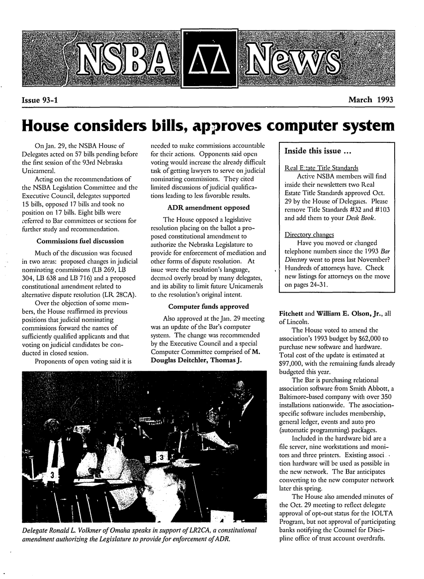 handle is hein.barjournals/neblwr1993 and id is 1 raw text is: Issue 93-1                                March 1993
House considers bills, approves computer system

On Jan. 29, the NSBA House of
Delegates acted on 57 bills pending before
the first session of the 93rd Nebraska
Unicameral.
Acting on the recommendations of
the NSBA Legislation Committee and the
Executive Council, delegates supported
15 bills, opposed 17 bills and took no
position on 17 bills. Eight bills were
referred to Bar committees or sections for
further study and recommendation.
Commissions fuel discussion
Much of the discussion was focused
in two areas: proposed changes in judicial
nominating commissions (LB 269, LB
304, LB 638 and LB 716) and a proposed
constitutional amendment related to
alternative dispute resolution (LR 28CA).
Over the objection of some mem-
bers, the House reaffirmed its previous
positions that judicial nominating
commissions forward the names of
sufficiently qualified applicants and that
voting on judicial candidates be con-
ducted in closed session.
Proponents of open voting said it is

needed to make commissions accountable
for their actions. Opponents said open
voting Would increase the already difficult
task of getting lawyers to serve on judicial
nominating commissions. They cited
limited discussions ofjudicial qualifica-
tions leading to less favorable results.
ADR amendment opposed
The House opposed a legislative
resolution placing on the ballot a pro-
posed constitutional amendment to
authorize the Nebraska Legislature to
provide for enforcement of mediation and
other forms of dispute resolution. At
issue were the resolution's language,
decnd overly broad by many delegates,
and its ability to limit future Unicamerals
to the resolution's original intent.
Computer funds approved
Also approved at the Jan. 29 meeting
was an update of the Bar's computer
system. The change was recommended
by the Executive Council and a special
Computer Committee comprised of M.
Douglas Deitchler, Thomas J.

Delegate Ronald L. Volkmer of Omaha speaks in support of LR2CA, a constitutional
amendment authorizing the Legislature to provide for enforcement of ADR.

Inside this issue ...
Real E.:ate Title Standards
Active NSBA members will find
inside their newsletters two Real
Estate Title Standards approved Oct.
29 by the House of Delegates. Please
remove Title Standards #32 and #103
and add them to your Desk Book.
Directory. changes
Have you moved or changed
telephone numbers since the 1993 Bar
Directory went to press last November?
Hundreds of attorneys have. Check
new listings for attorneys on the move
on pages 24-31.
Fitchett and William E. Olson, Jr., all
of Lincoln.
The House voted to amend the
association's 1993 budget by S62,000 to
purchase new software and hardware.
Total cost of the update is estimated at
$97,000, with the remaining funds already
budgeted this year.
The Bar is purchasing relational
association software from Smith Abbott, a
Baltimore-based company with over 350
installations nationwide. The association-
specific software includes membership,
general ledger, events and auto pro
(automatic progranming). packages.
Included in the hardware bid are a
file server, nine workstations and moni-
tors and three printers. Existing associ 
tion hardware will be used as possible in
the new network. The Bar anticipates
converting to the new computer network
later this spring.
The House also amended minutes of
the Oct. 29 meeting to reflect delegate
approval of opt-out status for the IOLTA
Program, but not approval of participating
banks notifying the Counsel for Disci-
pline office of trust account overdrafts.


