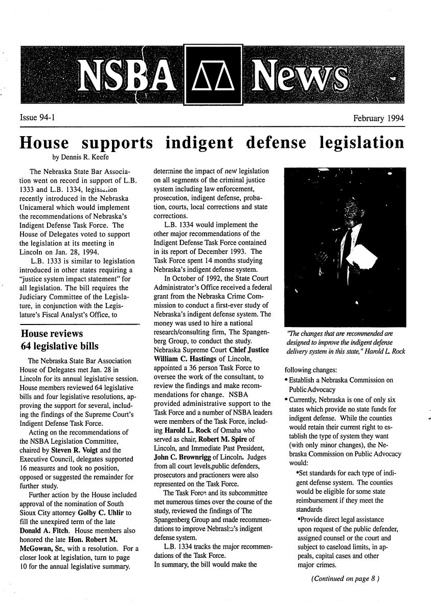 handle is hein.barjournals/neblwr1994 and id is 1 raw text is: Issue 94-1                                        February 1994
House supports indigent defense legislation
by Dennis R. Keefe

The Nebraska State Bar Associa-
tion went on record in support of L.B.
1333 and L.B. 1334, legisiasion
recently introduced in the Nebraska
Unicameral which would implement
the recommendations of Nebraska's
Indigent Defense Task Force. The
House of Delegates voted to support
the legislation at its meeting in
Lincoln on Jan. 28, 1994.
L.B. 1333 is similar to legislation
introduced in other states requiring a
justice system impact statement for
all legislation. The bill requires the
Judiciary Committee of the Legisla-
ture, in conjunction with the Legis-
lature's Fiscal Analyst's Office, to
House reviews
64 legislative bills
The Nebraska State Bar Association
House of Delegates met Jan. 28 in
Lincoln for its annual legislative session.
House members reviewed 64 legislative
bills and four legislative resolutions, ap-
proving the support for several, includ-
ing the findings of the Supreme Court's
Indigent Defense Task Force.
Acting on the recommendations of
the NSBA Legislation Committee,
chaired by Steven R. Voigt and the
Executive Council, delegates supported
16 measures and took no position,
opposed or suggested the remainder for
further study.
Further action by the House included
approval of the nomination of South
Sioux City attorney Golby C. Uhlir to
fill the unexpired term of the late
Donald A. Fitch. House members also
honored the late Hon. Robert M.
McGowan, Sr., with a resolution. For a
closer look at legislation, turn to page
10 for the annual legislative summary.

determine the impact of new legislation
on all segments of the criminal justice
system including law enforcement,
prosecution, indigent defense, proba-
tion, courts, local corrections and state
corrections.
L.B. 1334 would implement the
other major recommendations of the
Indigent Defense Task Force contained
in its report of December 1993. The
Task Force spent 14 months studying
Nebraska's indigent defense system.
In October of 1992, the State Court
Administrator's Office received a federal
grant from the Nebraska Crime Com-
mission to conduct a first-ever study of
Nebraska's indigent defense system. The
money was used to hire a national
research/consulting firm, The Spangen-
berg Group, to conduct the study.
Nebraska Supreme Court Chief Justice
William C. Hastings of Lincoln,
appointed a 36 person Task Force to
oversee the work of the consultant, to
review the findings and make recom-
mendations for change. NSBA
provided administrative support to the
Task Force and a number of NSBA leaders
were members of the Task Force, includ-
ing Harold L. Rock of Omaha who
served as chair, Robert M. Spire of
Lincoln, and Immediate Past President,
John C. Brownrigg of Lincoln. Judges
from all court levels,public defenders,
prosecutors and practioners were also
represented on the Task Force.
The Task Force and its subcommittee
met numerous times over the course of the
study, reviewed the findings of The
Spangenberg Group and made recommen-
dations to improve Nebraslk's indigent
defense system.
L.B. 1334 tracks the major recommen-
dations of the Task Force.
In summary, the bill would make the

'The changes that are recommended are
designed to inpmve the indigent defense
delivery system in this state, Harold L Rock
following changes:
 Establish a Nebraska Commission on
PublicAdvocacy
* Currently, Nebraska is one of only six
states which provide no state funds for
indigent defense. While the counties
would retain their current right to es-
tablish the type of system they want
(with only minor changes), the Ne-
braska Commission on Public Advocacy
would:
eSet standards for each type of indi-
gent defense system. The counties
would be eligible for some state
reimbursement if they meet the
standards
*Provide direct legal assistance
upon request of the public defender,
assigned counsel or the court and
subject to caseload limits, in ap-
peals, capital cases and other
major crimes.
(Continued on page 8)


