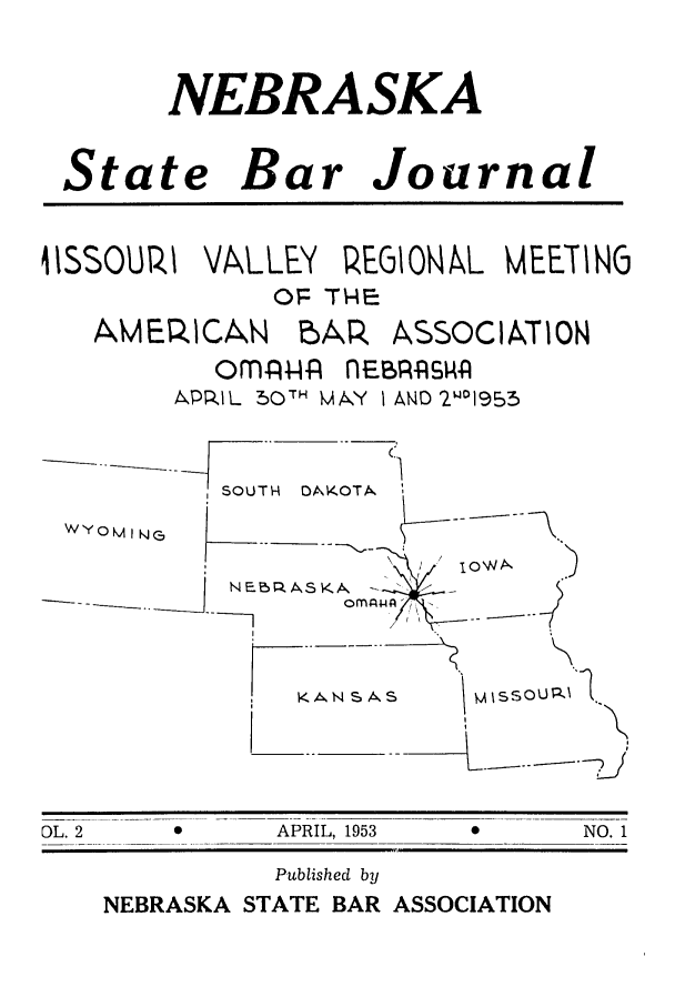 handle is hein.barjournals/nesbj0002 and id is 1 raw text is: NEBRASKA
State Bar Journal
4ISSOURI VALLEY REGIONA L MEETING
OP THFE
AMERICAN bAP. ASSOCIATION
om-AI-w  nEB:ASPR
APRIL 50TH MtA.y I AND 2w01953
C
SOUTH  OM(OTA.
WYOM IN     ,_
.. ..A /,  I  I--
KANSAS    M ISSOUR3-A
DL. 2  *     APRIL, 1953  0    NO. 1

Published by
NEBRASKA STATE BAR ASSOCIATION


