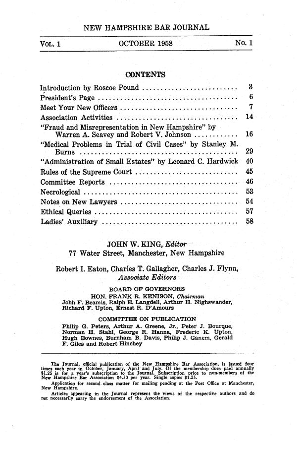 handle is hein.barjournals/newhbj0001 and id is 1 raw text is: NEW HAMPSHIRE BAR JOURNAL
VOL. 1                OCTOBER 1958                    No. 1
CONTENTS
Introduction by Roscoe Pound ..........................   3
President's  Page  ......................................  6
Meet Your New Officers ................................   7
Association  Activities  .................................  14
Fraud and Misrepresentation in New Hampshire by
Warren A. Seavey and Robert V. Johnson ............ 16
Medical Problems in Trial of Civil Cases by Stanley M.
B urns  ...........................................  29
Administration of Small Estates by Leonard C. Hardwick  40
Rules of the Supreme Court ............................ 45
Committee  Reports  ...................................  46
Necrological  ..........................................  53
Notes on  New  Lawyers  ................................  54
Ethical Queries  .......................................  57
Ladies' Auxiliary  .....................................  58
JOHN W. KING, Editor
77 Water Street, Manchester, New Hampshire
Robert I. Eaton, Charles T. Gallagher, Charles J. Flynn,
Associate Editors
BOARD OF GOVERNORS
HON. FRANK R. KENISON, Chairman
Johh F. Beamis, Ralph E. Langdell, Arthur H. Nighswander,
Richard F. Upton, Ernest R. D'Amours
COMMITTEE ON PUBLICATION
Philip G. Peters, Arthur A. Greene, Jr., Peter J. Bourque,
Norman H. Stahl, George R. Hanna, Frederic K. Upton,
Hugh Bownes, Burnham B. Davis, Philip J. Ganem, Gerald
F. Giles and Robert Hinchey
The Journal, official publication of the New Hampshire Bar Association, is issued four
times each year in October, January, April and July. Of the membership dues paid annually
$1.25 is for a year's subscription to the Journal. Subscription price to non-members of the
New Hampshire Bar Association $4.50 per year. Single copies $1.25.
Application for second class matter for mailing pending at the Post Office at Manchester,
New Hampshire.
Articles appearing in the Journal represent the views of the respective authors and do
not necessarily carry the endorsement of the Association.


