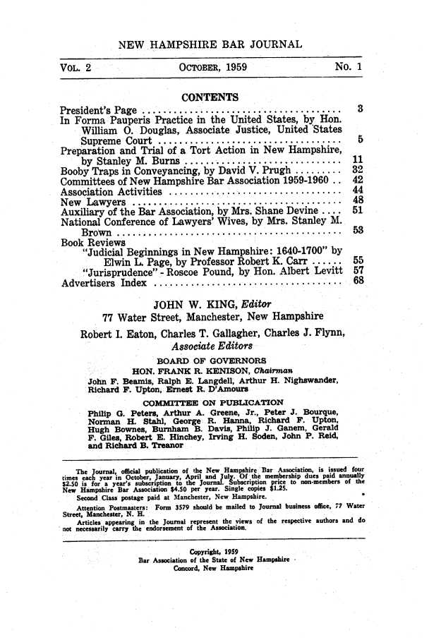 handle is hein.barjournals/newhbj0002 and id is 1 raw text is: NEW HAMPSHIRE BAR JOURNAL
VOL. 2                  OCTOBER, 1959                   No. 1
CONTENTS
President's Page ..................      ............... 3
In Forma Pauperis Practice in the United States, by Hon.
William 0. Douglas, Associate Justice, United 'States
Supreme Court ...                  .       .........     5
Preparation and Trial of a Tort Action in New Hampshire,
by Stanley M. Burns ............           ......... 11
Booby Traps in Conveyancing, by David V. Prugh......... 32
Committees of New Hampshire Bar Association 1959-1960.. 42
Association  Activities  .................................  44
New Lawyers .........       ......................... 48
Auxiliary of the Bar Association, by Mrs. Shane Devine .... 51
National Conference of Lawyers' Wives, by Mrs. Stanley MvI.
B row n  ............................................   53
Book Reviews
Judicial Beginnings in New Hampshire: 1640-1700 by
Elwin L. Page, by Professor Robert K. Carr ...... 55
Jurisprudence - Roscoe Pound, by Hon. Albert Levitt  57
Advertisers  Index  ....................................    68
JOHN W. KING, Editor
77 Water Street, Manchester, New Hampshire
Robert I. Eaton, Charles T. Gallagher, Charles J. Flynn,
Associate Editors
BOARD OF GOVERNORS
HON. FRANK R. KENISON, COhairman
John F. Beamis, Ralph E. Langdell, Arthur H. Nighswander,
Richard F. Upton, Ernest R. D'Amoura
COMMITTEE ON PUBLICATION
Philip G. Peters, Arthur A. Greene, Jr., Peter J. Bourque,
Norman H. Stahl, George. R. Hanna, Richard F. Upton,
Hugh Bownes, Burnhan B. Davis, Philip J. Ganem, Gerald
F. Giles, Robert E. Hinchey, Irving H. Soden, John P. Reid,
and Richard B. Treanor
The journal, official publication of the New Hampshire Bar Association, is issued four
times each year in October, January, April and July. Of the membership dues paid annually
$2.50 is for a year's subscription to the Journa. Subscript!on pr.e to non-members of the
New Hampshire Bar Association $4.50 per year. Single copies $1.25.
Second Class postage paid at Manchester, New Hampshire.
Attention Postmasters: Form 3579 should be mailed to Journal business office, 77 Water
Street, Manchester, N. H.
Articles appearing in the Journal represent the views of the respective authors and do
not necessarily carry the endorsement of the Association.
Copyright, 1959
Bar Association of the State of New Hampshire
Concord, New Hampshire


