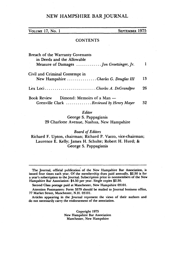 handle is hein.barjournals/newhbj0017 and id is 1 raw text is: NEW HAMPSHIRE BAR JOURNAL
VOLUME 17, No. 1                                  SEPTEMBER 1975
CONTENTS
Breach of the Warranty Covenants
in Deeds and the Allowable
Measure of Damages ............. Jon Groetzinger, Jr.        1
Civil and Criminal Contempt in
New Hampshire ............... Charles G. Douglas III        13
Lex Loci .......................... Charles A. DeGrandpre       26
Book Review       Dimond: Memoirs of a Man -
Grenville Clark ............. Reviewed by Henry Mayer       32
Editor
George S. Pappagianis
29 Charlotte Avenue, Nashua, New Hampshire
Board of Editors
Richard F. Upton, chairman; Richard P. Vacco, vice-chairman;
Laurence E. Kelly; James H. Schulte; Robert H. Hurd; &
George S. Pappagianis
The Journal, official publication of the New Hampshire Bar Association, is
issued four times each year. Of the membership dues paid annually, $2.50 is for
a year's subscription to the Journal. Subscription price to nonmembers of the New
Hampshire Bar Association: $4.50 per year. Single copies $2.50.
Second Class postage paid at Manchester, New Hampshire 03101.
Attention Postmasters: Form 3579 should be mailed to Journal business office,
77 Market Street, Manchester, N.H. 03101.
Articles appearing in the Journal represent the views of their authors and
do not necessarily carry the endorsement of the association.
Copyright 1975
New Hampshire Bar Association
Manchester, New Hampshire


