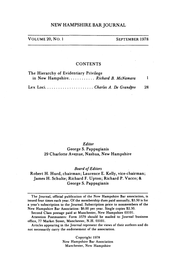 handle is hein.barjournals/newhbj0020 and id is 1 raw text is: NEW HAMPSHIRE BAR JOURNAL

VOLUME 20, No. 1

SEPTEMBER 1978

CONTENTS

The Hierarchy of Evidentiary Privilege
in New Hampshire ............ Richard B. McNamara
Lex  Loci ...................... Charles A. De Grandpre

Editor
George S. Pappagianis
29 Charlotte Avenue, Nashua, New Hampshire
Board of Editors
Robert H. Hurd, chairman; Laurence E. Kelly, vice-chairman;
James H. Schulte; Richard F. Upton; Richard P. Vacco; &
George S. Pappagianis
The Journal, official publication of the New Hampshire Bar association, is
issued four times each year. Of the membership dues paid annually, $3.50 is for
a year's subscription to the Journal. Subscription price to nonmembers of the
New Hampshire Bar Association: $6.00 per year. Single copies $2.50.
Second Class postage paid at Manchester, New Hampshire 03101.
Attention Postmasters: Form 3579 should be mailed to Journal business
office, 77 Market Street, Manchester, N.H. 03101.
Articles appearing in the Journal represent the views of their authors and do
not necessarily carry the endorsement of the association.
Copyright 1978
New Hampshire Bar Association
Manchester, New Hampshire


