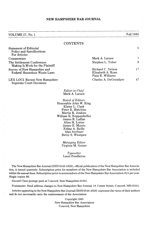 handle is hein.barjournals/newhbj0027 and id is 1 raw text is: NEW HAMPSHIRE BAR JOURNAL

VOLUME 27, No. 1                                                                    Fall 1985
CONTENTS
Statement of Editorial                                                                      5
Policy and Specifications
For Articles
Commentary                                                 Mark A. Larsen                   7
The Settlement Conference:                                  Stephen L. Tober                9
Making It ork for the Plaintiff
Survey of /New Hampshire and                               Richard C. Nelson               17
Federal Hazardous Waste Laws                             Elizabeth A. Ryan
Finis E. Williams
LEX LOCI Recent New Hampshire                               Charles A DeGrandpre          47
Supreme Court Decisions
Editor- in- Chief
Mark A. Larsen
Board of Editors
Honorable John W. King
Elaine L. Clark
Peter E. Hutchins
Martin R. Jenkins
William K Koppenheffer
James R. Laffan
Aline H. Lotter
James E. Morris
Erline A- Reilly
Alan Scribner
Betsy S. Westgate
Managing Editor
Virginia M. Guiser
Typesetter
Lauri Pendleton
The New Hampshire Bar Journal (ISSN 0548-4928), official publication of the New Hampshire Bar Associa-
tion, is issued quarterly. Subscription price for members of the New Hampshire Bar Association is included
within the annual dues. Subscription price to nonmembers of the New Hampshire Bar Association $24 per year.
Single copies: $6.
Second Class postage paid at Concord, New Hampshire 03301.
Postmaster Send address changes to New Hampshire Bar Journal, 18 Centre Street Concord, NH 03301.
Articles appearing in the New Hampshire Bar Journal (ISSN 0548-4928) represent the views of their authors
and do not necessarily carry the endorsement of the Association
Copyright 1985
New Hampshire Bar Association
Concord, New Hampshire


