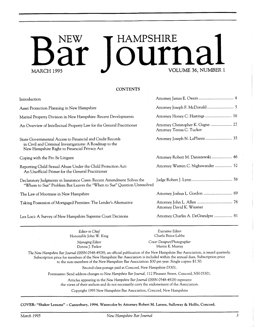 handle is hein.barjournals/newhbj0036 and id is 1 raw text is: B NEW
Bar
MARCH 1995

HAMPSHIRE
ournal
VOLUME 36, NUMBER 1
CONTENTS

Introduction

Asset Protection Planning in New Hampshire
Marital Property Division in New Hampshire: Recent Developments
An Overview of Intellectual Property Law for the General Practitioner
State Governmental Access to Financial and Credit Records
in Civil and Criminal Investigations: A Roadmap to the
New Hampshire Right to Financial Privacy Act
Coping with the Pro Se Litigant
Reporting Child Sexual Abuse Under the Child Protection Act:
An Unofficial Primer for the General Practitioner
Declaratory Judgments in Insurance Cases: Recent Amendment Solves the
Where to Sue Problem But Leaves the When to Sue Question Unresolved
The Law of Mootness in New Hampshire
Taking Possession of Mortgaged Premises: The Lender's Alternative
Lex Loci: A Survey of New Hampshire Supreme Court Decisions

Editor in Chief
Honorable John W. King

Attorney James E. Owers ............................. 4
Attorney Joseph F. McDonald ..................... 5
Attorney Honey C. Hastings ...................... 16
Attorney Christopher K. Gagne ................. 27
Attorney Teresa C. Tucker
Attorney Joseph N. LaPlante ..................... 35
Attorney Robert M. Daniszewski ............... 46
Attorney Warren C. Nighswander ................ 52
Judge Robert J. Lynn ................................... 58
Attorney Joshua L. Gordon... .................. 69
Attorney John L. Allen ............................ 76
Attorney David K. Wiesner
Attorney Charles A. DeGrandpre ................. 81

Executive Editor
Charla Bizios Labbe

Managing Editor                         Cover Designer/Photographer
Donna J. Parker                              Martin E. Murray
The New Hampshire Bar Journal (ISSN 0548-4928), an official publication of the New Hampshire Bar Association, is issued quarterly.
Subscription price for members of the New Hampshire Bar Association is included within the annual dues. Subscription price
to the non-members of the New Hampshire Bar Association: $30 per year. Single copies: $7.50.
Second-class postage paid at Concord, New Hampshire 03301.
Postmaster: Send address changes to New Hampshire Bar Journal, 112 Pleasant Street, Concord, NH 03301.
Articles appearing in the New Hampshire Bar Journal (ISSN 0548-4928) represent
the views of their authors and do not necessarily carry the endorsement of the Association.
Copyright 1995 New Hampshire Bar Association, Concord, New Hampshire
COVER: Shaker Lessons - Canterbury, 1994. Watercolor by Attorney Robert M. Larsen, Sulloway & Hollis, Concord.

March 1995

New Hampshire Bar Journal



