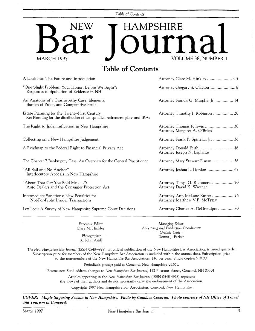 handle is hein.barjournals/newhbj0038 and id is 1 raw text is: A Look Into The Future and Introduction
One Slight Problem, Your Honor, Before We Begin:
Responses to Spoliation of Evidence in NH
An Anatomy of a Crashworthy Case: Elements,
Burden of Proof, and Comparative Fault
Estate Planning for the Twenty-First Century
Re: Planning for the distribution of tax qualified retirement plans and IRAs
The Right to Indemnification in New Hampshire
Collecting on a New Hampshire Judgement
A Roadmap to the Federal Right to Financial Privacy Act
The Chapter 7 Bankruptcy Case: An Overview for the General Practitioner
All Sail and No Anchor
Interlocutory Appeals in New Hampshire
About That Car You Sold Me...:
Auto Dealers and the Consumer Protection Act
Intermediate Sanctions: New Penalties for
Not-For-Profit Insider Transactions
Lex Loci: A Survey of New Hampshire Supreme Court Decisions

Attorney Clare M. Hinkley ..................... 4-5
Attorney Gregory S. Clayton ................. 6
Attorney Francis G. Murphy, Jr ................ 14
Attorney Timothy I. Robinson ................. 20
Attorney Thomas F. Irwin .................... 30
Attorney Margaret A. O'Brien
Attorney Frank P. Spinella, Jr ............... 36
Attorney Donald Feith ......................... 46
Attorney Joseph N. Laplante
Attorney Mary Stewart Elsnau ............... 56
Attorney Joshua L. Gordon ................... 62
Attorney Tanya G. Richmond .............. 70
Attorney David K. Wiesner
Attorney Ann McLane Kuster ............... 76
Attorney Matthew V.P. McTygue
Attorney Charles A. DeGrandpre ............. 80

Executive Editor                             Managing Editor
Clare M. Hinkley                    Advertising and Production Coordinator
Graphic Design
Photographer                               Donna J. Parker
K. John Astill
The New Hampshire Bar Journal (ISSN 0548-4928), an official publication of the New Hampshire Bar Association, is issued quarterly.
Subscription price for members of the New Hampshire Bar Association is included within the annual dues. Subscription price
to the non-members of the New Hampshire Bar Association: $40 per year. Single copies: $10.00.
Periodicals postage paid at Concord, New Hampshire 03301.
Postmaster: Send address changes to New Hampshire Bar Journal, 112 Pleasant Street, Concord, NH 03301.
Articles appearing in the New Hampshire Bar Journal (ISSN 0548-4928) represent
the views of their authors and do not necessarily carry the endorsement of the Association.
Copyright 1997 New Hampshire Bar Association, Concord, New Hampshire
COVER: Maple Sugaring Season in New Hampshire. Photo by Candace Cocoran. Photo courtesy of NH Office of Travel
and Tourism in Concord.
March 1997                                      New Hampshire Bar Journal                                               3

B NEW
Bar
MARCH 1997

I1

Table of Contents
jHAMPSHIRE
ournal
VOLUME 38, NUMBER 1
Table of Contents



