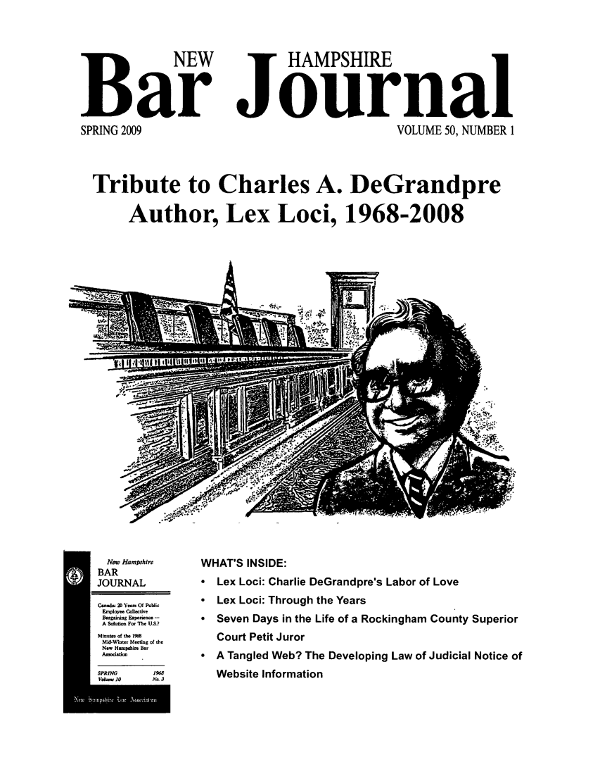 handle is hein.barjournals/newhbj0050 and id is 1 raw text is: BNEW          HAMPSHIRE
Bar Journal
SPRING 2009             VOLUME 50, NUMBER 1
Tribute to Charles A. DeGrandpre
Author, Lex Loci, 1968-2008

Neow Hampshire
BAR
JOURNAL
Coned.    2D yeea Of  Plil
Employee ColectWe
Bargaining Experience -
A Solutio For The U.S.?
Mioutee of the I%8
MidWIoter Meeting of the
Noew Hieotphire Bee
Association
SPRING               1968
Volum I0            N. 3

WHAT'S INSIDE:
 Lex Loci: Charlie DeGrandpre's Labor of Love
* Lex Loci: Through the Years
* Seven Days in the Life of a Rockingham County Superior
Court Petit Juror
* A Tangled Web? The Developing Law of Judicial Notice of
Website Information


