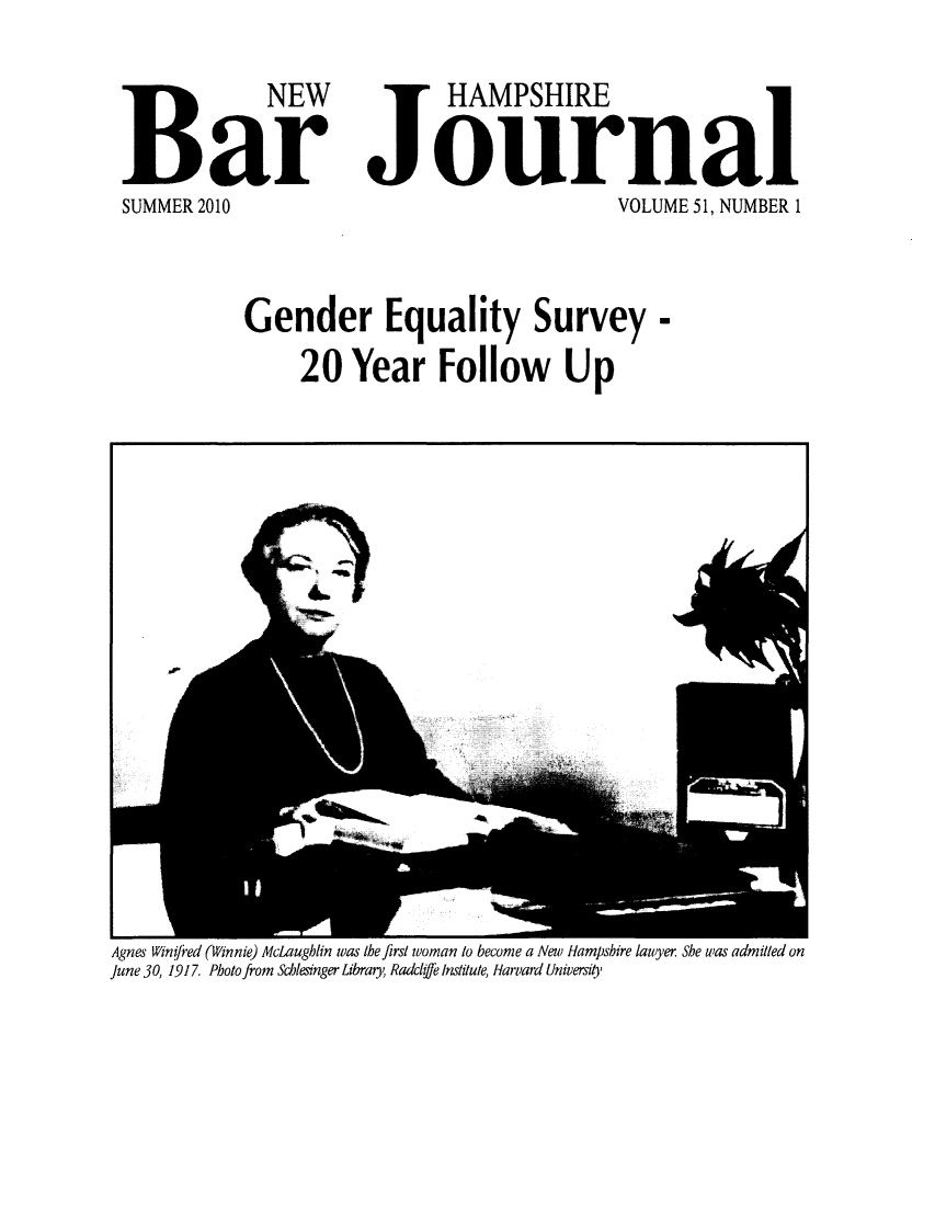 handle is hein.barjournals/newhbj0051 and id is 1 raw text is: NEW
Bar
SUMMER 2010

HAMPSHIRE
Journal
VOLUME 51, NUMBER 1

Gender Equality Survey -
20 Year Follow Up

Agnes Winifred (Winnie) McLaughlin was the first woman to become a New Hampshire lawyer She was admitted on
June 30, 1917. Photo from Schlesinger Library, Radclfe Institute, Harvard University


