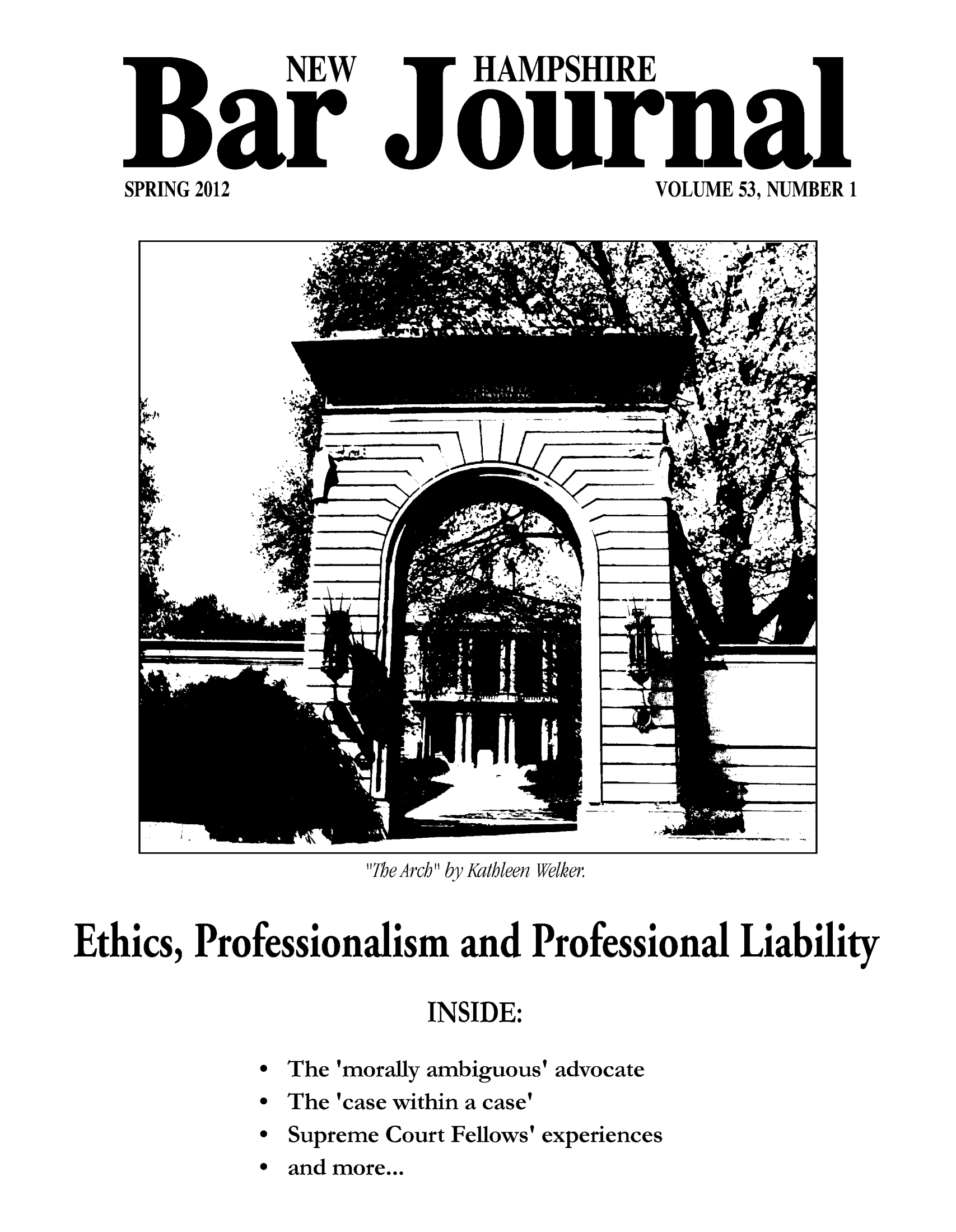 handle is hein.barjournals/newhbj0053 and id is 1 raw text is: NEW
B ar
SPRING 2012

HAMPSHIRE
Jour na
VOLUME 53, NUMBER 1

The Arch by Kathleen Welker

Ethics, Professionalism         and Professional Liability
INSIDE:
* The 'morally ambiguous' advocate
* The 'case within a case'
* Supreme Court Fellows' experiences
* and more...


