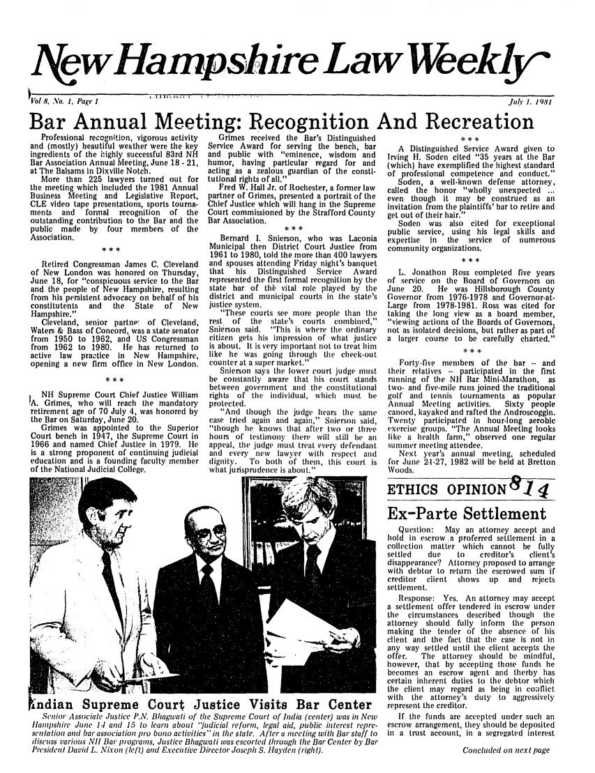 handle is hein.barjournals/nhlw0008 and id is 1 raw text is: I ewHampshire Law Weekly'

!Vol 8, No. 1, Page 1

Bar Annual Meeting: Recognition And Recreation
Professional recognition, vigorous activity  Grimes received the Bar's Distinguished
and (mostly) beautiful weather were the key  Service Award for serving the bench, bar  A Distinguished Service Award give
ingredients of the iighly successful 83rd NH  and public with eminence, wisdom and  Irving H. Soden cited 35 years at tle
Bar Association Annual Meeting, June 18.21, humor, having particular regard for and  (which) have exemplified the highest stan
at The Balsams in Dixville Notch.        acting as a zealous guardian of the consti-  of professional competence and cond
More than 225 lawyers turned out for tutional rights of all.                      Soden, a well-known defense atto
the meeting which included the 1981 Annual  Fred W. Hall Jr. of Rochester, a former law  called the honor wholly unexpecte
Business Meeting and Legislative Report, partner of Grimes, presented a portrait of the  even though it may be construed a
CLE video tape presentations, sports tourna- Chief Justice which will hang in the Supreme  invitation from the plaintiffs' bar to retir
ments  and   formal recognition  of the  Court commissioned by the Strafford County  get out of their hair.
outstanding contribution to the Bar and tie  Bar Association.                        Soden was also cited for except
public made by    four members of the                      ***                     public service, using his legal skills
Association.                                Bernard I. Snierson, who was Laconia   expertise  in  the  service  of num
,,,                      Municipal then District Court Justice from  community organizations.
1961 to 1980, told the more than 400 lawyers
Retired Congressman James C. Cleveland  and spouses attending Friday night's banquet
of New London was honored on Thursday,    that  his  Distinguished  Service  Award    L. Jonathon Ross completed five
June 18, for conspicuous service to the Bar  represented the first formal recognition by the  of service on the Board of Governor
and the people of New Hampshire, resulting  state bar of thb vital role played by the  June 20.  He was Hillsborough Co
from his persistent advocacy on behalf of his  district and municipal courts in the state's  Governor from 1976-1978 and Govern
constitutents  and  the  State  of New   justice system.                           Large from  1978-1981. Ross was citec
Hampshire.                                 These courts see more people than the  taking the long view as a board men
Cleveland, senior partnrp  of Cleveland, rest of  the  state's courts combined,  viewing actions of the Boards of Gover
Waters & Bass of Concord, was a state senator  Snierson said. This is where the ordinary  not as isolated decisions, but rather as p
from 1950 to 1962, and US Congressman    citizen gets his impression of what justice  a larger course to be carefully char
from  1962 to 1980.  ie has returned to  is about. It is very important not to treat him
active law  practice in  New  Hampshire, like he was going through the check-out
opening a new firm office in New London. counter at a super market.                  Forty-five members of the bar --
Snierson says the lower court judge must  their relatives -- participated in the
 **                    be constantly aware that his court stands  running of the NH Bar Mini-Marathon
between government and the constitutional  two- and five-mile runs joined the tradit
NH Supreme Court Chief Justice William  rights of the individual, which must be  golf and tennis tournaments as po
A. Grimes, who will reach the mandatory  protected.                               Annual Meeting activities.  Sixty p
retirement age of 70 July 4, was honored by  And though the judge hears the same  canoed, kayaked and rafted the Androsco
the Bar on Saturday, June 20.            case tried again and again, Snierson said,  Twenty participated in hour-long ae
Grimes was appointed to the Superior   though he knows that after two or three  exercise groups. The Annual Meeting I
Court bench in 1947, the Supreme Court in  hours of testimony there will still be an  like a health farm, observed one re
1966 and named Chief Justice in 1979. He  appeal, the judge must treat every defendant  summer meeting attendee.
is a strong proponent of continuing judicial  and every new  lawyer with respect and  Next year's annual meeting, sche
education and is a founding faculty member  dignity.  To both of them, this court is  for June 2.1-27, 1982 will be held at Br
of the National Judicial College.         what jurisprudence is about.            Woods.
                                 ETHICS OPINION                .

n to
Bar
idard
uct.
riley,
d ...
s an
e and
ional
and
erois
years
s on
unty
or-at-
I for
iber,
nors,
irt of
ted.
and
first
,as
ional
pular
eople
iggin.
robic
ooks
gular
duled
etton

±ndian Supreme Court Justice Visits Bar Center
Senior Associate Justice P.N. Bhagwati of the Supreme Court of India (center) was in New
flampshire June 14J and 15 to learn about 'iudicial reform, legal aid, public interest repre-
sentation and bar association pro bono activities in the state. After a meeting with Bar staff to
discuss various Nil Bar programs, Justice Bhagwati was escorted through the Bar Center by Bar
President David L. Nixon (lefl) and Executive Director Joseph S. Hfayden (right).

Ex-Parte Settlement
Question:  May an attorney accept and
hold in escrow a proferred settlement in a
collection matter which cannot be fully
settled   due    to   creditor's  client s
disappearance? Attorney proposed to arrange
with debtor to return the escrowed sum if
creditor  client  shows  up  and   rejects
settlement.
Response: Yes. An attorney may accept
a settlement offer tendered in escrow under
the  circumstances described  though  the
attorney should fully inform the person
making the tender of the absence of his
client and the fact that the case is not in
any way settled until the client accepts tile
offer.  The attorney should be mindful,
however, that by accepting those funds he
becomes all escrow agent and therby has
certain inherent duties to the debtor which
the client may regard as being il conflict
with  the attorney's duty to aggressively
represent the creditor.
If the funds are accepted under such an
escrow arrangement, they should be deposited
in a trust account, in a segregated interest
Concluded on next page

I

July 1. 1981


